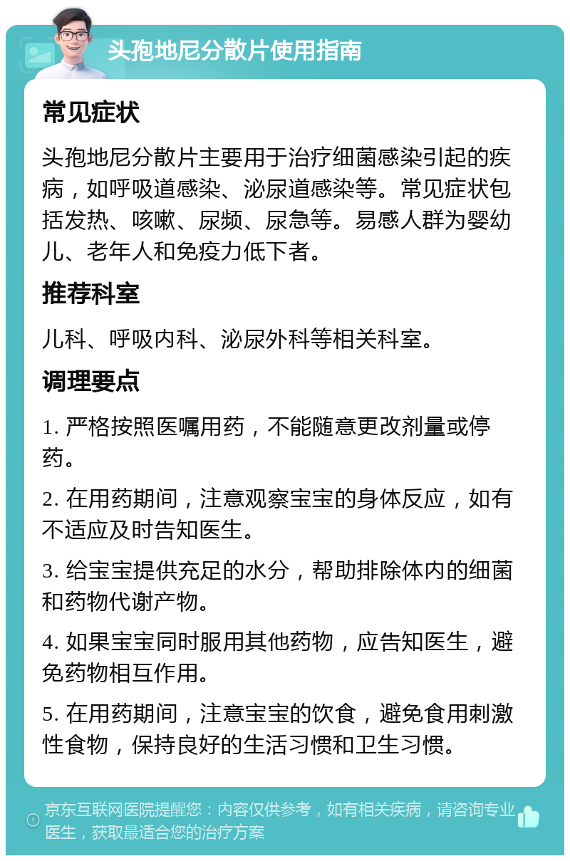 头孢地尼分散片使用指南 常见症状 头孢地尼分散片主要用于治疗细菌感染引起的疾病，如呼吸道感染、泌尿道感染等。常见症状包括发热、咳嗽、尿频、尿急等。易感人群为婴幼儿、老年人和免疫力低下者。 推荐科室 儿科、呼吸内科、泌尿外科等相关科室。 调理要点 1. 严格按照医嘱用药，不能随意更改剂量或停药。 2. 在用药期间，注意观察宝宝的身体反应，如有不适应及时告知医生。 3. 给宝宝提供充足的水分，帮助排除体内的细菌和药物代谢产物。 4. 如果宝宝同时服用其他药物，应告知医生，避免药物相互作用。 5. 在用药期间，注意宝宝的饮食，避免食用刺激性食物，保持良好的生活习惯和卫生习惯。