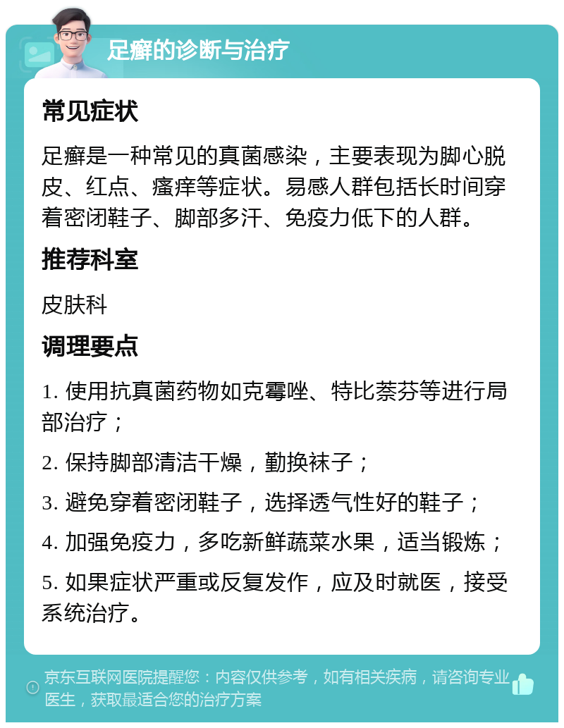 足癣的诊断与治疗 常见症状 足癣是一种常见的真菌感染，主要表现为脚心脱皮、红点、瘙痒等症状。易感人群包括长时间穿着密闭鞋子、脚部多汗、免疫力低下的人群。 推荐科室 皮肤科 调理要点 1. 使用抗真菌药物如克霉唑、特比萘芬等进行局部治疗； 2. 保持脚部清洁干燥，勤换袜子； 3. 避免穿着密闭鞋子，选择透气性好的鞋子； 4. 加强免疫力，多吃新鲜蔬菜水果，适当锻炼； 5. 如果症状严重或反复发作，应及时就医，接受系统治疗。