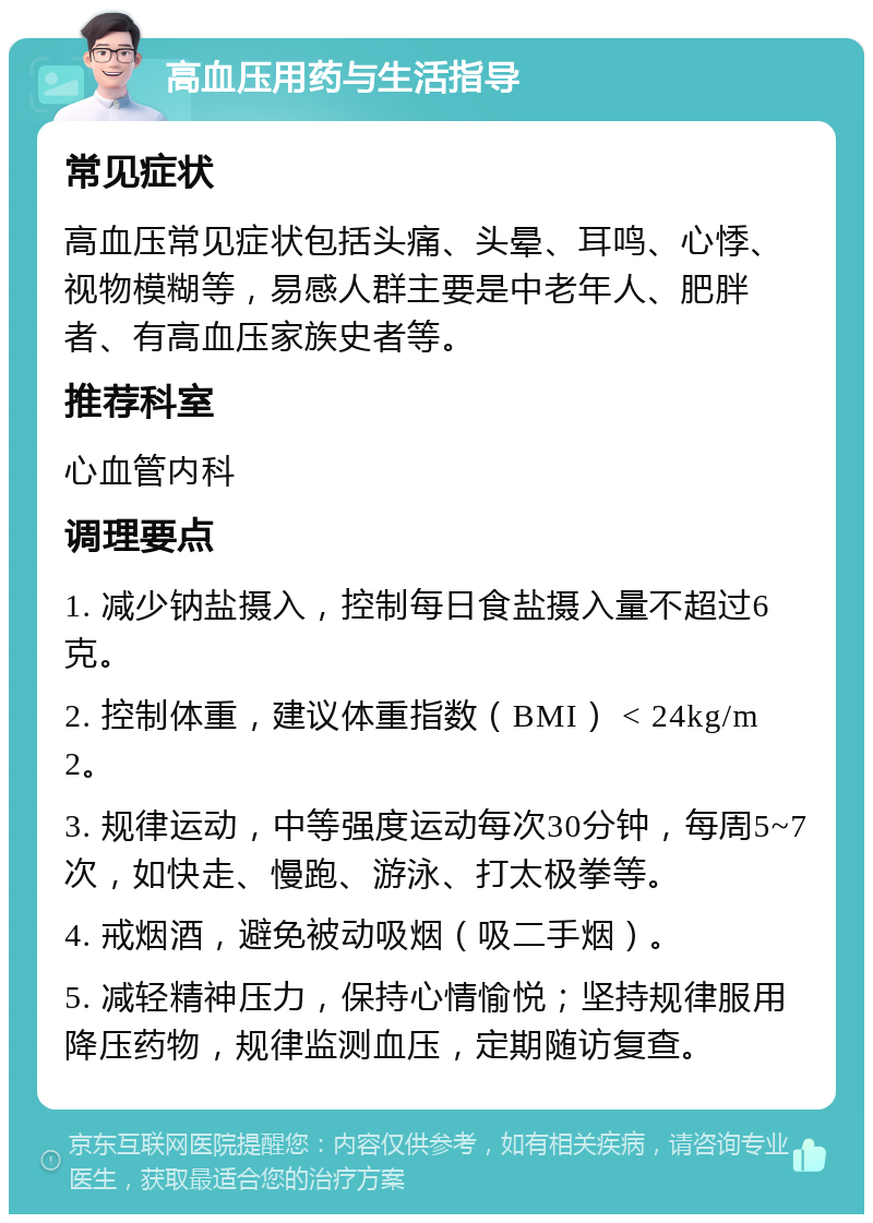 高血压用药与生活指导 常见症状 高血压常见症状包括头痛、头晕、耳鸣、心悸、视物模糊等，易感人群主要是中老年人、肥胖者、有高血压家族史者等。 推荐科室 心血管内科 调理要点 1. 减少钠盐摄入，控制每日食盐摄入量不超过6克。 2. 控制体重，建议体重指数（BMI） < 24kg/m2。 3. 规律运动，中等强度运动每次30分钟，每周5~7次，如快走、慢跑、游泳、打太极拳等。 4. 戒烟酒，避免被动吸烟（吸二手烟）。 5. 减轻精神压力，保持心情愉悦；坚持规律服用降压药物，规律监测血压，定期随访复查。