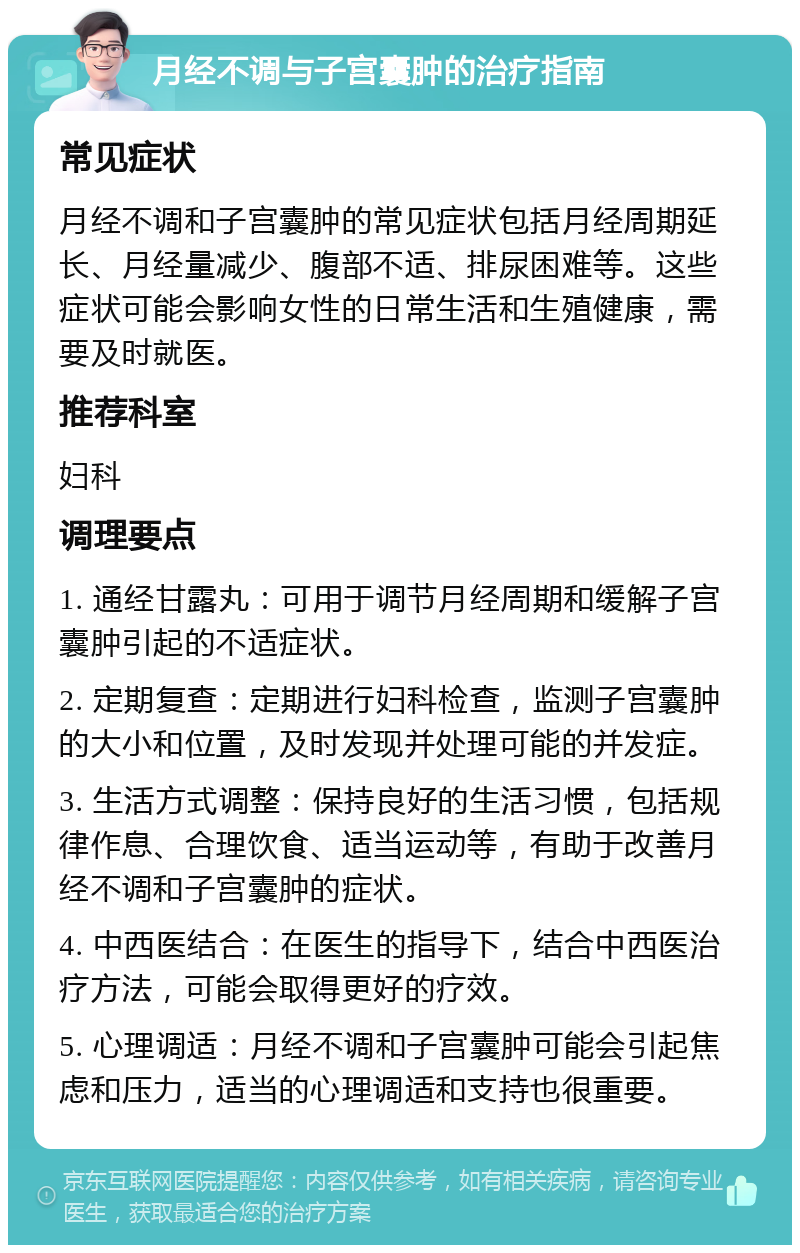 月经不调与子宫囊肿的治疗指南 常见症状 月经不调和子宫囊肿的常见症状包括月经周期延长、月经量减少、腹部不适、排尿困难等。这些症状可能会影响女性的日常生活和生殖健康，需要及时就医。 推荐科室 妇科 调理要点 1. 通经甘露丸：可用于调节月经周期和缓解子宫囊肿引起的不适症状。 2. 定期复查：定期进行妇科检查，监测子宫囊肿的大小和位置，及时发现并处理可能的并发症。 3. 生活方式调整：保持良好的生活习惯，包括规律作息、合理饮食、适当运动等，有助于改善月经不调和子宫囊肿的症状。 4. 中西医结合：在医生的指导下，结合中西医治疗方法，可能会取得更好的疗效。 5. 心理调适：月经不调和子宫囊肿可能会引起焦虑和压力，适当的心理调适和支持也很重要。