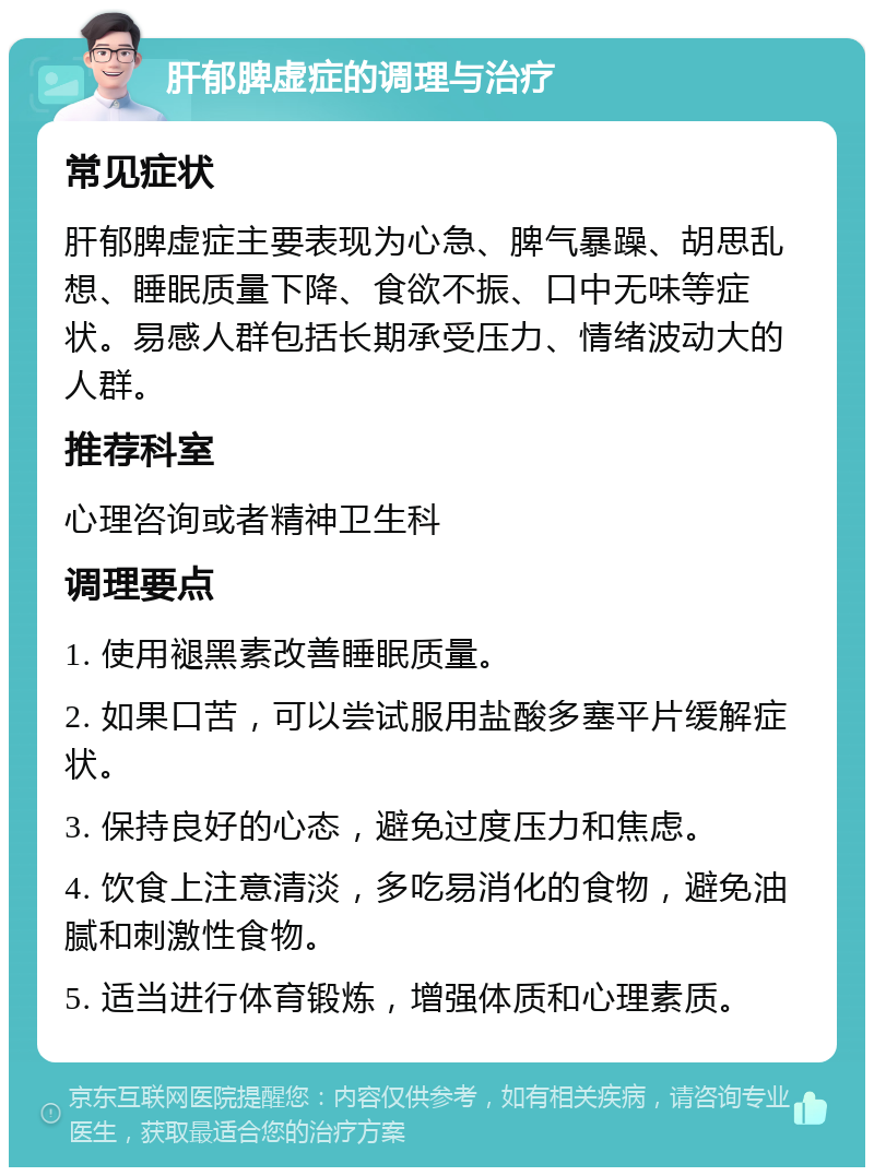 肝郁脾虚症的调理与治疗 常见症状 肝郁脾虚症主要表现为心急、脾气暴躁、胡思乱想、睡眠质量下降、食欲不振、口中无味等症状。易感人群包括长期承受压力、情绪波动大的人群。 推荐科室 心理咨询或者精神卫生科 调理要点 1. 使用褪黑素改善睡眠质量。 2. 如果口苦，可以尝试服用盐酸多塞平片缓解症状。 3. 保持良好的心态，避免过度压力和焦虑。 4. 饮食上注意清淡，多吃易消化的食物，避免油腻和刺激性食物。 5. 适当进行体育锻炼，增强体质和心理素质。