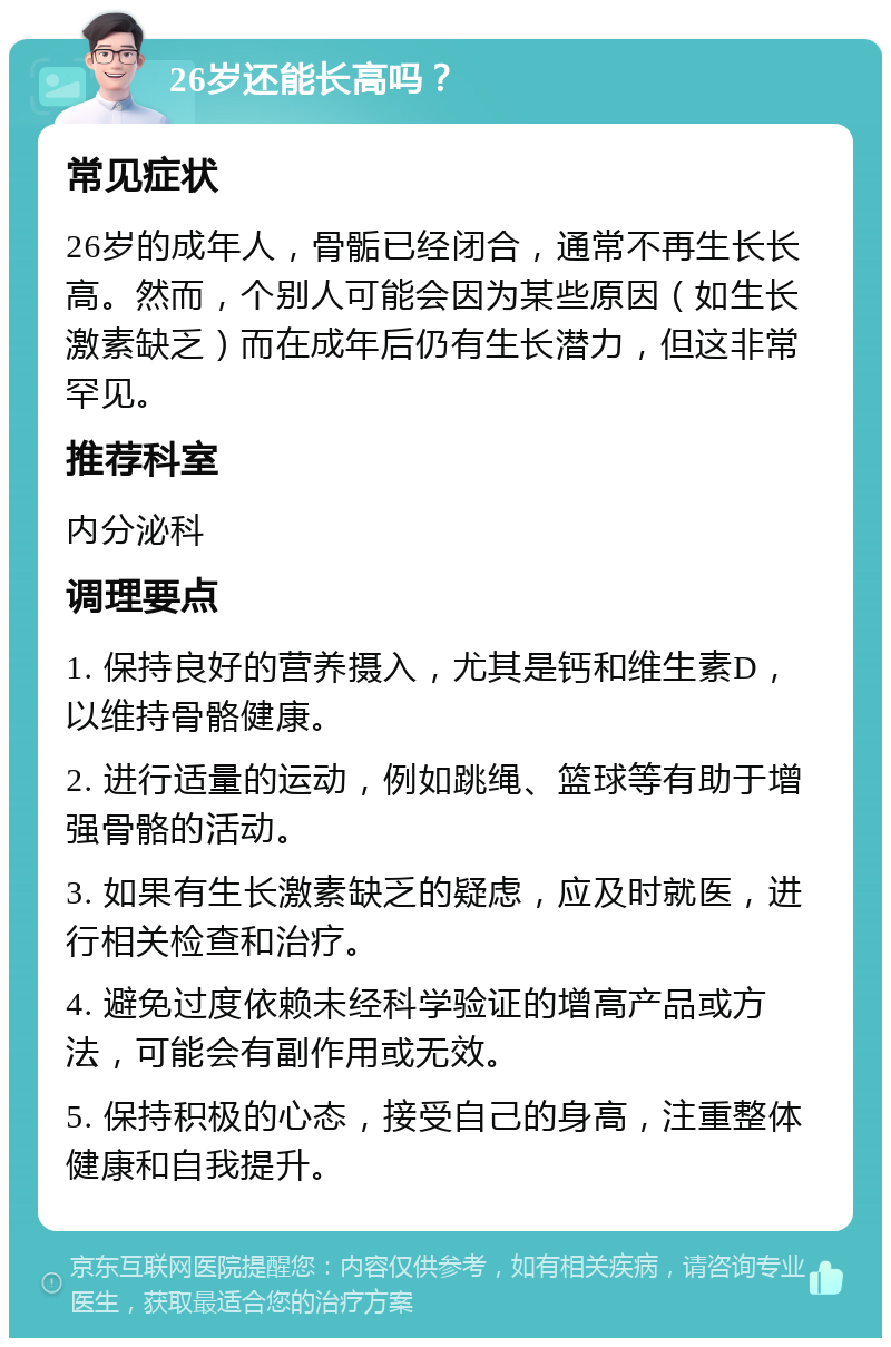 26岁还能长高吗？ 常见症状 26岁的成年人，骨骺已经闭合，通常不再生长长高。然而，个别人可能会因为某些原因（如生长激素缺乏）而在成年后仍有生长潜力，但这非常罕见。 推荐科室 内分泌科 调理要点 1. 保持良好的营养摄入，尤其是钙和维生素D，以维持骨骼健康。 2. 进行适量的运动，例如跳绳、篮球等有助于增强骨骼的活动。 3. 如果有生长激素缺乏的疑虑，应及时就医，进行相关检查和治疗。 4. 避免过度依赖未经科学验证的增高产品或方法，可能会有副作用或无效。 5. 保持积极的心态，接受自己的身高，注重整体健康和自我提升。