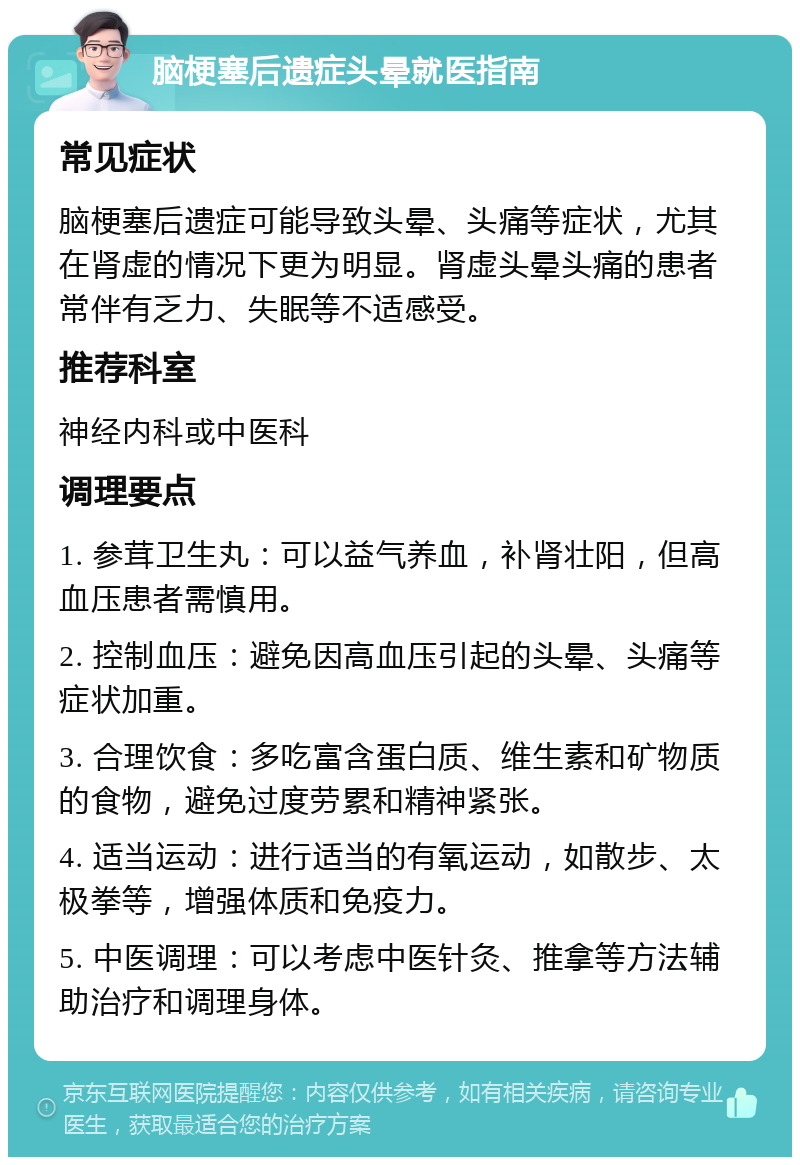 脑梗塞后遗症头晕就医指南 常见症状 脑梗塞后遗症可能导致头晕、头痛等症状，尤其在肾虚的情况下更为明显。肾虚头晕头痛的患者常伴有乏力、失眠等不适感受。 推荐科室 神经内科或中医科 调理要点 1. 参茸卫生丸：可以益气养血，补肾壮阳，但高血压患者需慎用。 2. 控制血压：避免因高血压引起的头晕、头痛等症状加重。 3. 合理饮食：多吃富含蛋白质、维生素和矿物质的食物，避免过度劳累和精神紧张。 4. 适当运动：进行适当的有氧运动，如散步、太极拳等，增强体质和免疫力。 5. 中医调理：可以考虑中医针灸、推拿等方法辅助治疗和调理身体。