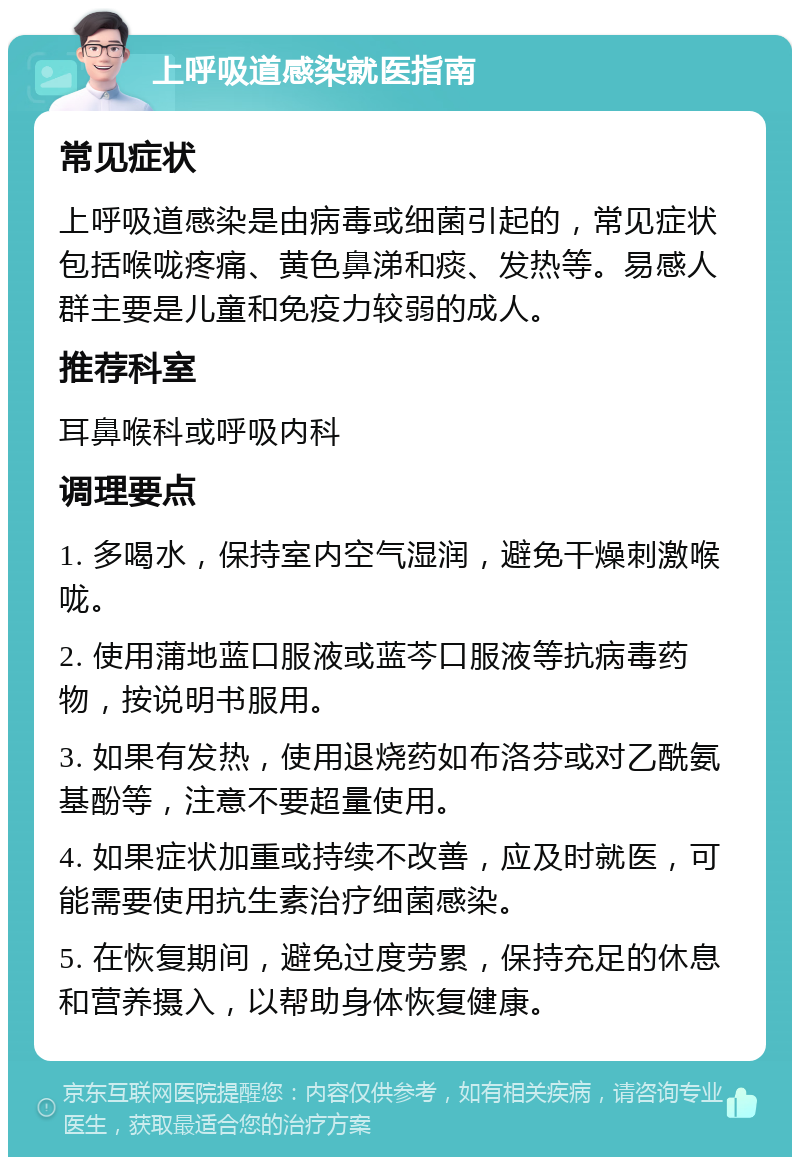 上呼吸道感染就医指南 常见症状 上呼吸道感染是由病毒或细菌引起的，常见症状包括喉咙疼痛、黄色鼻涕和痰、发热等。易感人群主要是儿童和免疫力较弱的成人。 推荐科室 耳鼻喉科或呼吸内科 调理要点 1. 多喝水，保持室内空气湿润，避免干燥刺激喉咙。 2. 使用蒲地蓝口服液或蓝芩口服液等抗病毒药物，按说明书服用。 3. 如果有发热，使用退烧药如布洛芬或对乙酰氨基酚等，注意不要超量使用。 4. 如果症状加重或持续不改善，应及时就医，可能需要使用抗生素治疗细菌感染。 5. 在恢复期间，避免过度劳累，保持充足的休息和营养摄入，以帮助身体恢复健康。