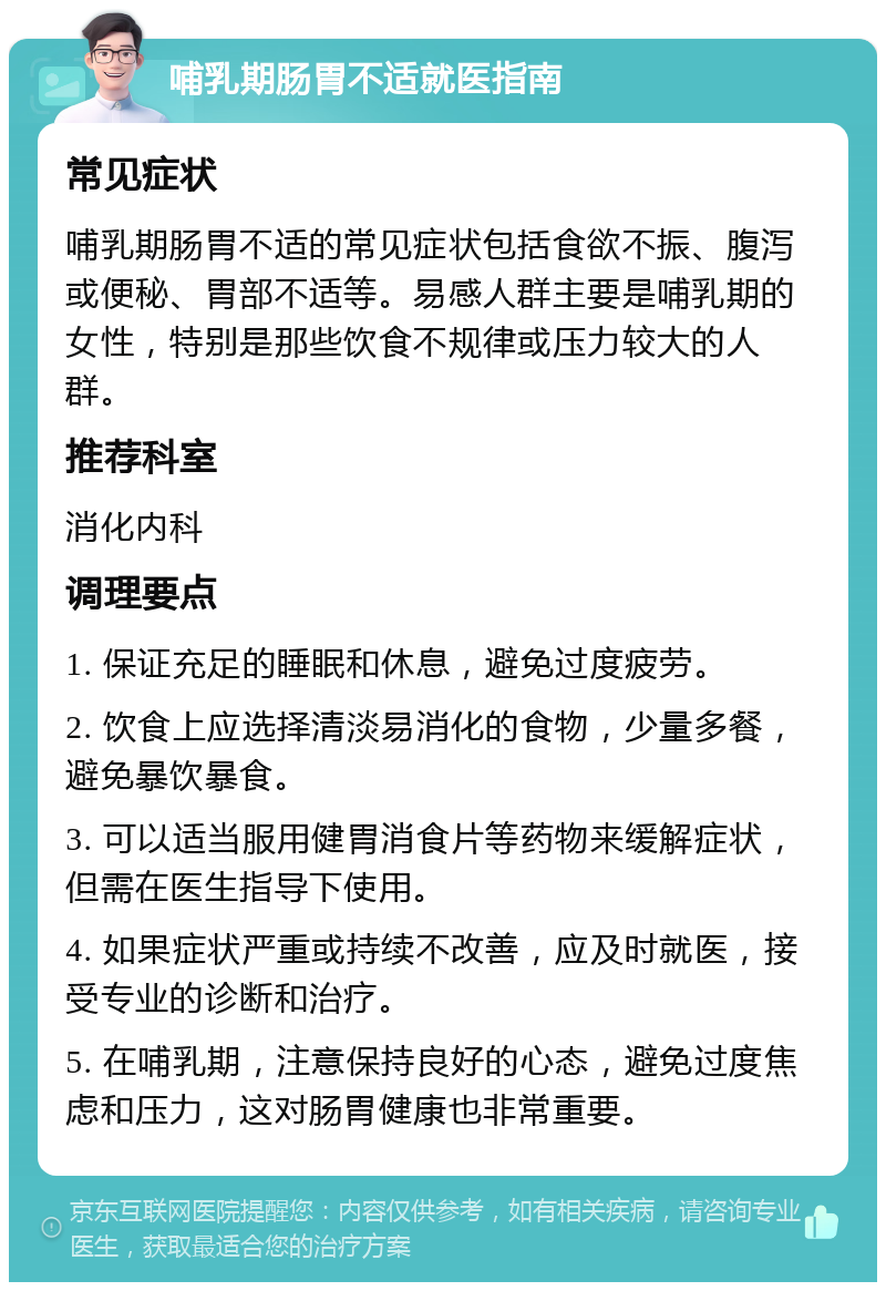 哺乳期肠胃不适就医指南 常见症状 哺乳期肠胃不适的常见症状包括食欲不振、腹泻或便秘、胃部不适等。易感人群主要是哺乳期的女性，特别是那些饮食不规律或压力较大的人群。 推荐科室 消化内科 调理要点 1. 保证充足的睡眠和休息，避免过度疲劳。 2. 饮食上应选择清淡易消化的食物，少量多餐，避免暴饮暴食。 3. 可以适当服用健胃消食片等药物来缓解症状，但需在医生指导下使用。 4. 如果症状严重或持续不改善，应及时就医，接受专业的诊断和治疗。 5. 在哺乳期，注意保持良好的心态，避免过度焦虑和压力，这对肠胃健康也非常重要。