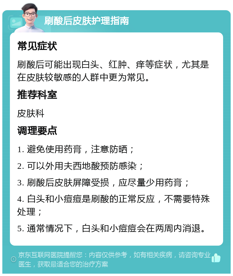 刷酸后皮肤护理指南 常见症状 刷酸后可能出现白头、红肿、痒等症状，尤其是在皮肤较敏感的人群中更为常见。 推荐科室 皮肤科 调理要点 1. 避免使用药膏，注意防晒； 2. 可以外用夫西地酸预防感染； 3. 刷酸后皮肤屏障受损，应尽量少用药膏； 4. 白头和小痘痘是刷酸的正常反应，不需要特殊处理； 5. 通常情况下，白头和小痘痘会在两周内消退。