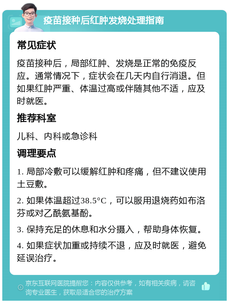 疫苗接种后红肿发烧处理指南 常见症状 疫苗接种后，局部红肿、发烧是正常的免疫反应。通常情况下，症状会在几天内自行消退。但如果红肿严重、体温过高或伴随其他不适，应及时就医。 推荐科室 儿科、内科或急诊科 调理要点 1. 局部冷敷可以缓解红肿和疼痛，但不建议使用土豆敷。 2. 如果体温超过38.5°C，可以服用退烧药如布洛芬或对乙酰氨基酚。 3. 保持充足的休息和水分摄入，帮助身体恢复。 4. 如果症状加重或持续不退，应及时就医，避免延误治疗。