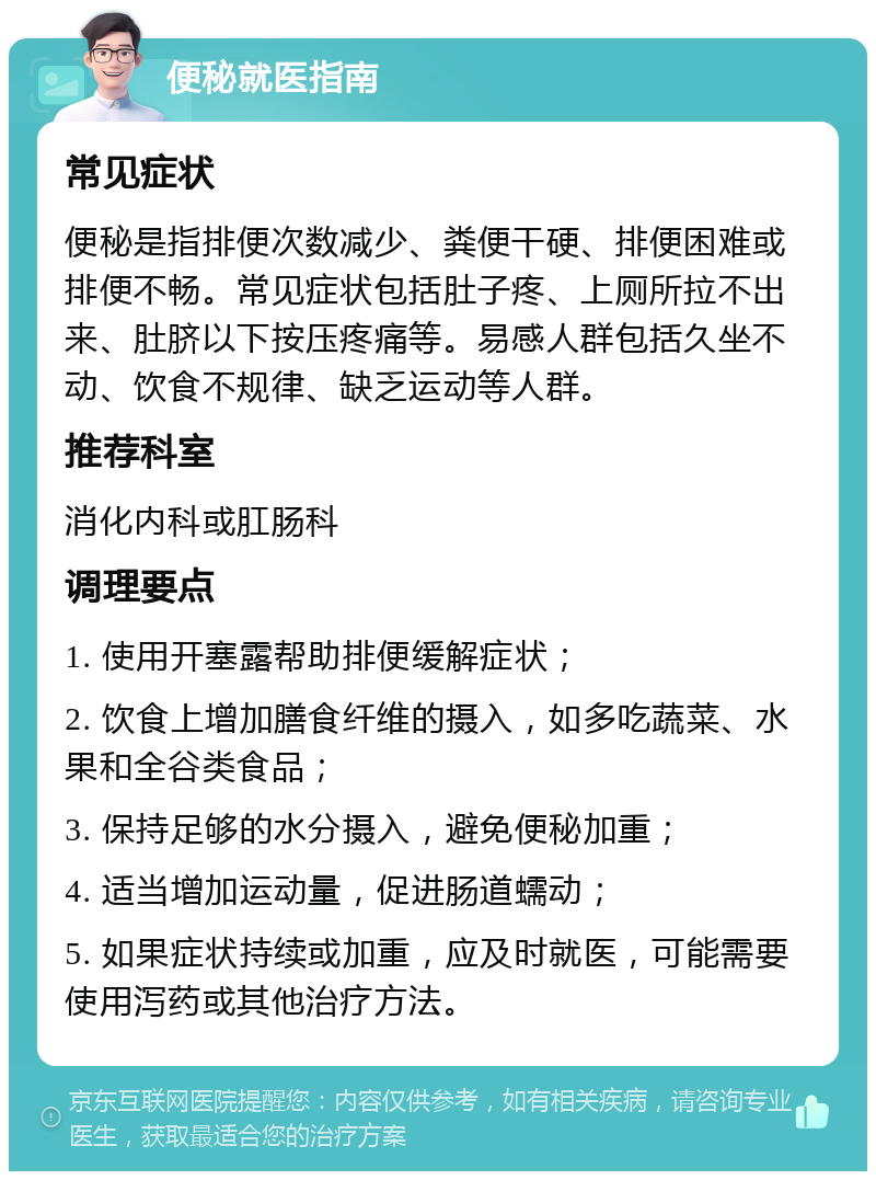 便秘就医指南 常见症状 便秘是指排便次数减少、粪便干硬、排便困难或排便不畅。常见症状包括肚子疼、上厕所拉不出来、肚脐以下按压疼痛等。易感人群包括久坐不动、饮食不规律、缺乏运动等人群。 推荐科室 消化内科或肛肠科 调理要点 1. 使用开塞露帮助排便缓解症状； 2. 饮食上增加膳食纤维的摄入，如多吃蔬菜、水果和全谷类食品； 3. 保持足够的水分摄入，避免便秘加重； 4. 适当增加运动量，促进肠道蠕动； 5. 如果症状持续或加重，应及时就医，可能需要使用泻药或其他治疗方法。