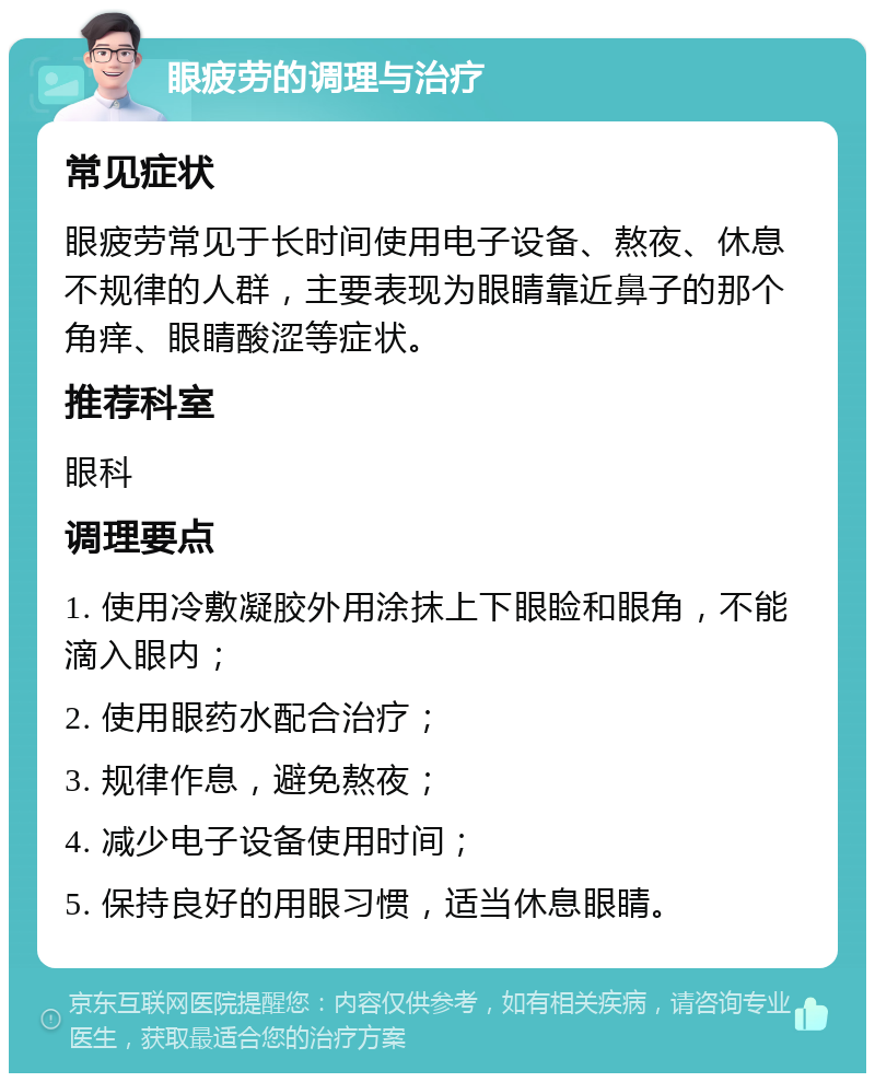 眼疲劳的调理与治疗 常见症状 眼疲劳常见于长时间使用电子设备、熬夜、休息不规律的人群，主要表现为眼睛靠近鼻子的那个角痒、眼睛酸涩等症状。 推荐科室 眼科 调理要点 1. 使用冷敷凝胶外用涂抹上下眼睑和眼角，不能滴入眼内； 2. 使用眼药水配合治疗； 3. 规律作息，避免熬夜； 4. 减少电子设备使用时间； 5. 保持良好的用眼习惯，适当休息眼睛。