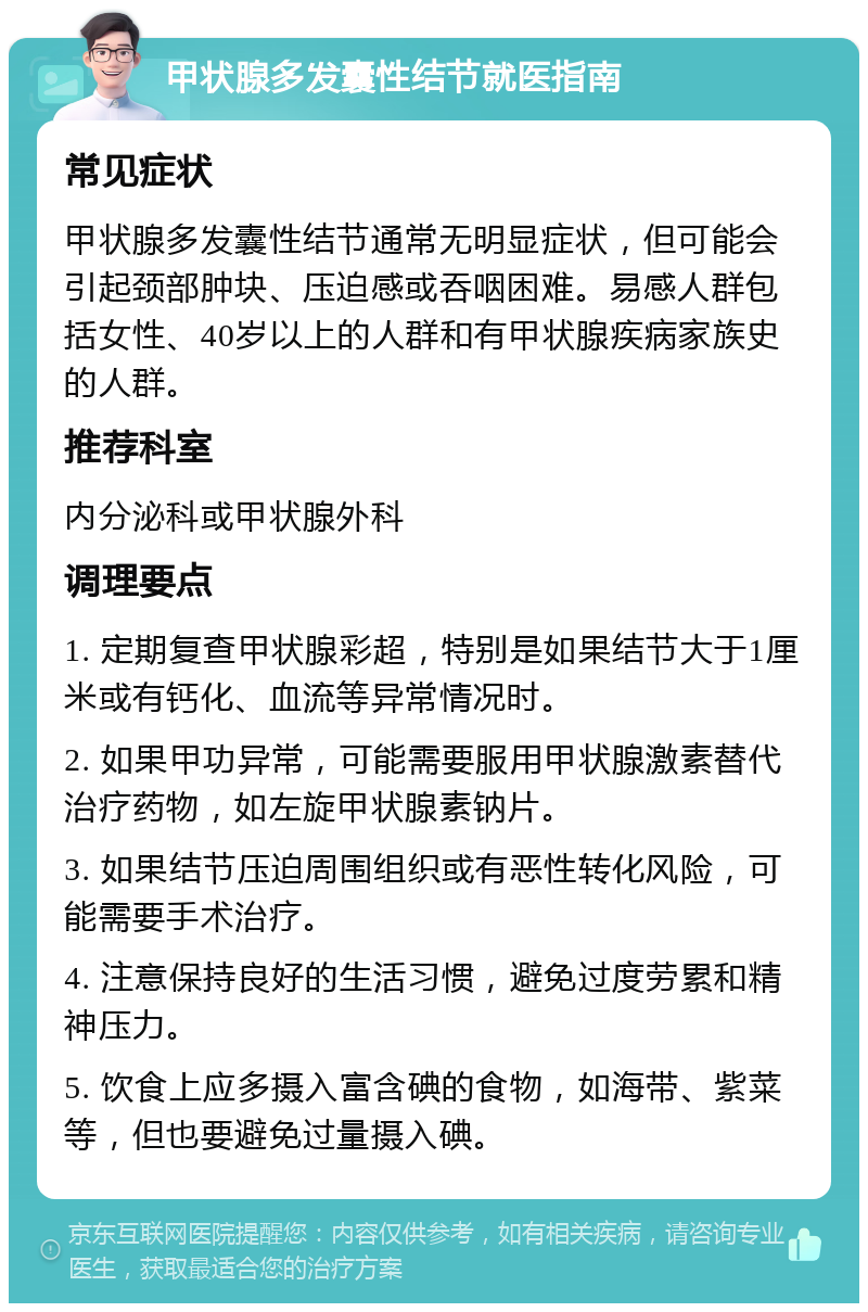 甲状腺多发囊性结节就医指南 常见症状 甲状腺多发囊性结节通常无明显症状，但可能会引起颈部肿块、压迫感或吞咽困难。易感人群包括女性、40岁以上的人群和有甲状腺疾病家族史的人群。 推荐科室 内分泌科或甲状腺外科 调理要点 1. 定期复查甲状腺彩超，特别是如果结节大于1厘米或有钙化、血流等异常情况时。 2. 如果甲功异常，可能需要服用甲状腺激素替代治疗药物，如左旋甲状腺素钠片。 3. 如果结节压迫周围组织或有恶性转化风险，可能需要手术治疗。 4. 注意保持良好的生活习惯，避免过度劳累和精神压力。 5. 饮食上应多摄入富含碘的食物，如海带、紫菜等，但也要避免过量摄入碘。