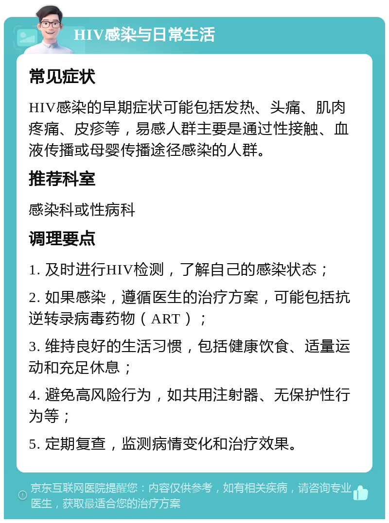 HIV感染与日常生活 常见症状 HIV感染的早期症状可能包括发热、头痛、肌肉疼痛、皮疹等，易感人群主要是通过性接触、血液传播或母婴传播途径感染的人群。 推荐科室 感染科或性病科 调理要点 1. 及时进行HIV检测，了解自己的感染状态； 2. 如果感染，遵循医生的治疗方案，可能包括抗逆转录病毒药物（ART）； 3. 维持良好的生活习惯，包括健康饮食、适量运动和充足休息； 4. 避免高风险行为，如共用注射器、无保护性行为等； 5. 定期复查，监测病情变化和治疗效果。