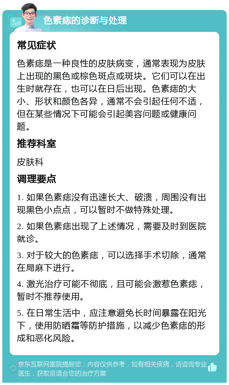 色素痣的诊断与处理 常见症状 色素痣是一种良性的皮肤病变，通常表现为皮肤上出现的黑色或棕色斑点或斑块。它们可以在出生时就存在，也可以在日后出现。色素痣的大小、形状和颜色各异，通常不会引起任何不适，但在某些情况下可能会引起美容问题或健康问题。 推荐科室 皮肤科 调理要点 1. 如果色素痣没有迅速长大、破溃，周围没有出现黑色小点点，可以暂时不做特殊处理。 2. 如果色素痣出现了上述情况，需要及时到医院就诊。 3. 对于较大的色素痣，可以选择手术切除，通常在局麻下进行。 4. 激光治疗可能不彻底，且可能会激惹色素痣，暂时不推荐使用。 5. 在日常生活中，应注意避免长时间暴露在阳光下，使用防晒霜等防护措施，以减少色素痣的形成和恶化风险。