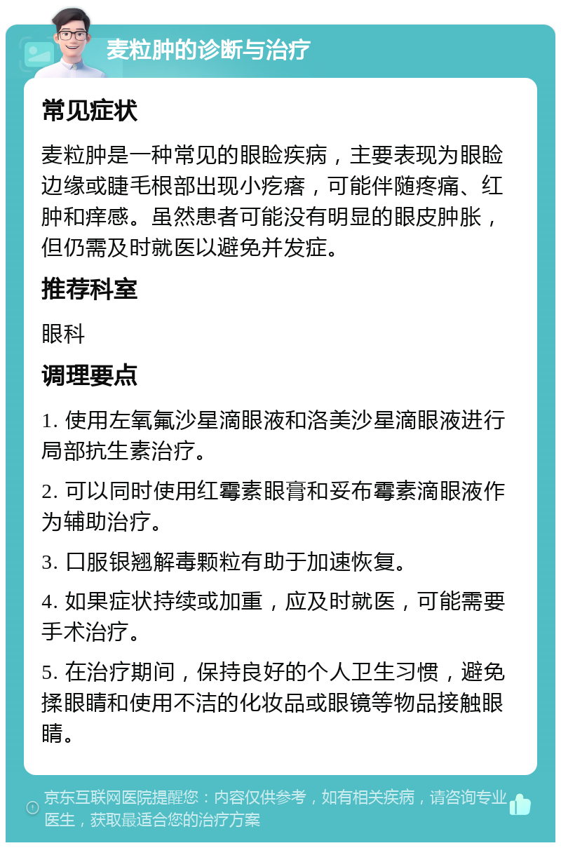 麦粒肿的诊断与治疗 常见症状 麦粒肿是一种常见的眼睑疾病，主要表现为眼睑边缘或睫毛根部出现小疙瘩，可能伴随疼痛、红肿和痒感。虽然患者可能没有明显的眼皮肿胀，但仍需及时就医以避免并发症。 推荐科室 眼科 调理要点 1. 使用左氧氟沙星滴眼液和洛美沙星滴眼液进行局部抗生素治疗。 2. 可以同时使用红霉素眼膏和妥布霉素滴眼液作为辅助治疗。 3. 口服银翘解毒颗粒有助于加速恢复。 4. 如果症状持续或加重，应及时就医，可能需要手术治疗。 5. 在治疗期间，保持良好的个人卫生习惯，避免揉眼睛和使用不洁的化妆品或眼镜等物品接触眼睛。