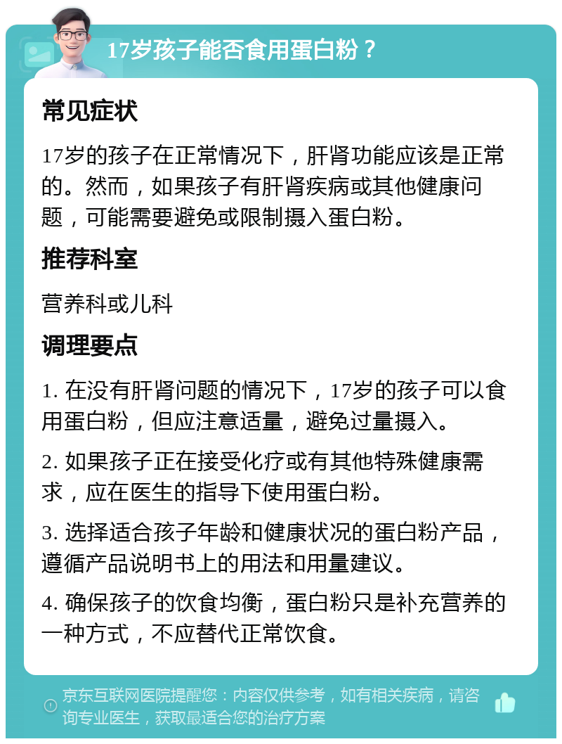 17岁孩子能否食用蛋白粉？ 常见症状 17岁的孩子在正常情况下，肝肾功能应该是正常的。然而，如果孩子有肝肾疾病或其他健康问题，可能需要避免或限制摄入蛋白粉。 推荐科室 营养科或儿科 调理要点 1. 在没有肝肾问题的情况下，17岁的孩子可以食用蛋白粉，但应注意适量，避免过量摄入。 2. 如果孩子正在接受化疗或有其他特殊健康需求，应在医生的指导下使用蛋白粉。 3. 选择适合孩子年龄和健康状况的蛋白粉产品，遵循产品说明书上的用法和用量建议。 4. 确保孩子的饮食均衡，蛋白粉只是补充营养的一种方式，不应替代正常饮食。