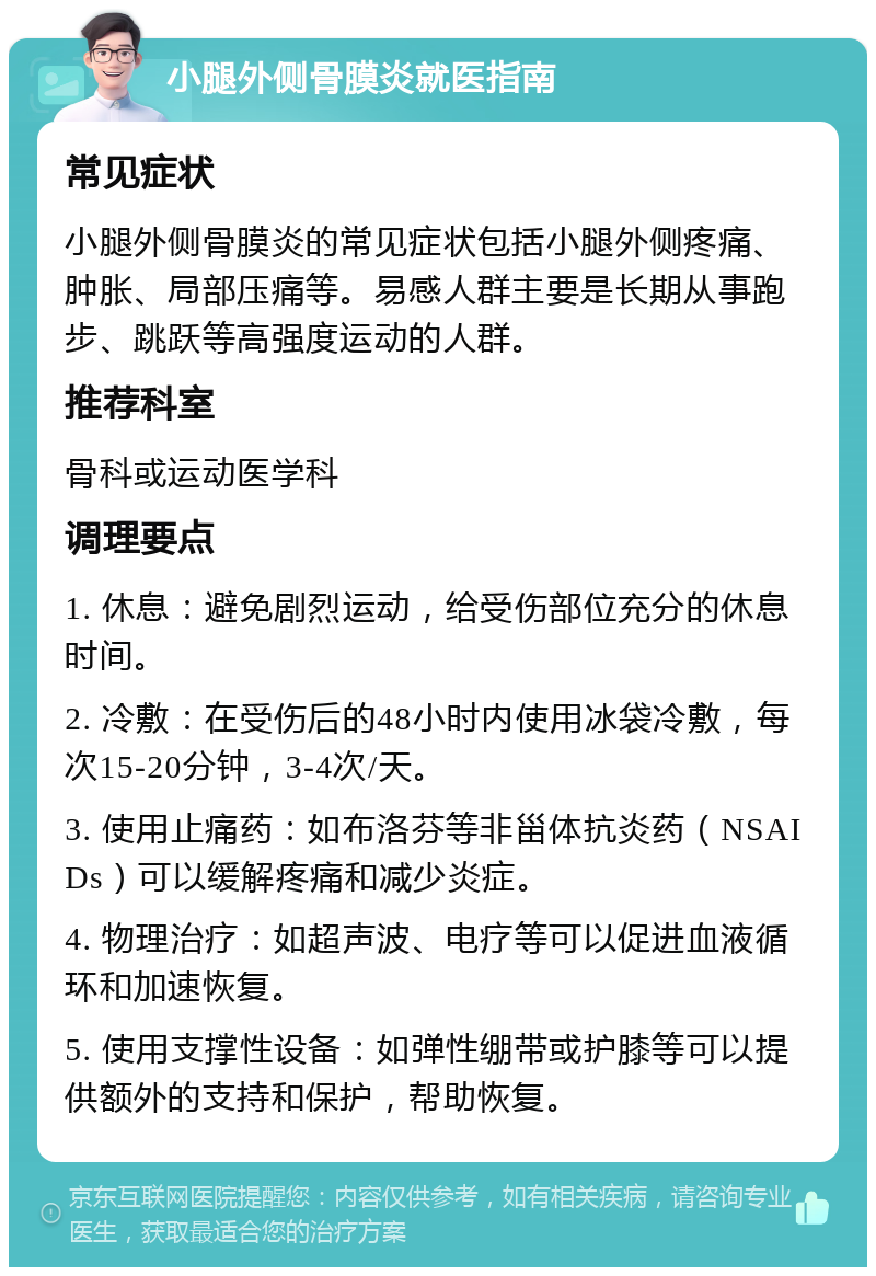 小腿外侧骨膜炎就医指南 常见症状 小腿外侧骨膜炎的常见症状包括小腿外侧疼痛、肿胀、局部压痛等。易感人群主要是长期从事跑步、跳跃等高强度运动的人群。 推荐科室 骨科或运动医学科 调理要点 1. 休息：避免剧烈运动，给受伤部位充分的休息时间。 2. 冷敷：在受伤后的48小时内使用冰袋冷敷，每次15-20分钟，3-4次/天。 3. 使用止痛药：如布洛芬等非甾体抗炎药（NSAIDs）可以缓解疼痛和减少炎症。 4. 物理治疗：如超声波、电疗等可以促进血液循环和加速恢复。 5. 使用支撑性设备：如弹性绷带或护膝等可以提供额外的支持和保护，帮助恢复。