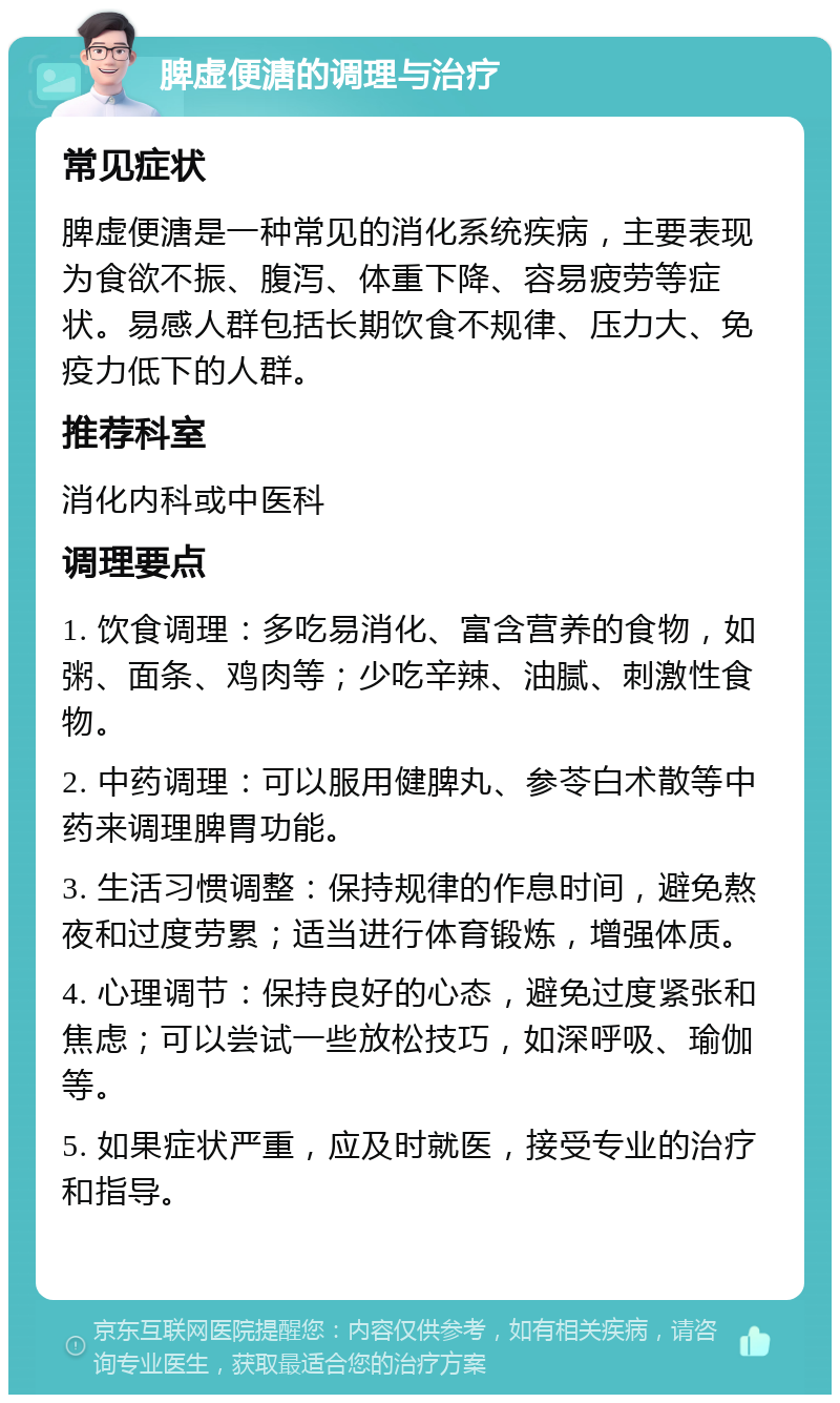 脾虚便溏的调理与治疗 常见症状 脾虚便溏是一种常见的消化系统疾病，主要表现为食欲不振、腹泻、体重下降、容易疲劳等症状。易感人群包括长期饮食不规律、压力大、免疫力低下的人群。 推荐科室 消化内科或中医科 调理要点 1. 饮食调理：多吃易消化、富含营养的食物，如粥、面条、鸡肉等；少吃辛辣、油腻、刺激性食物。 2. 中药调理：可以服用健脾丸、参苓白术散等中药来调理脾胃功能。 3. 生活习惯调整：保持规律的作息时间，避免熬夜和过度劳累；适当进行体育锻炼，增强体质。 4. 心理调节：保持良好的心态，避免过度紧张和焦虑；可以尝试一些放松技巧，如深呼吸、瑜伽等。 5. 如果症状严重，应及时就医，接受专业的治疗和指导。