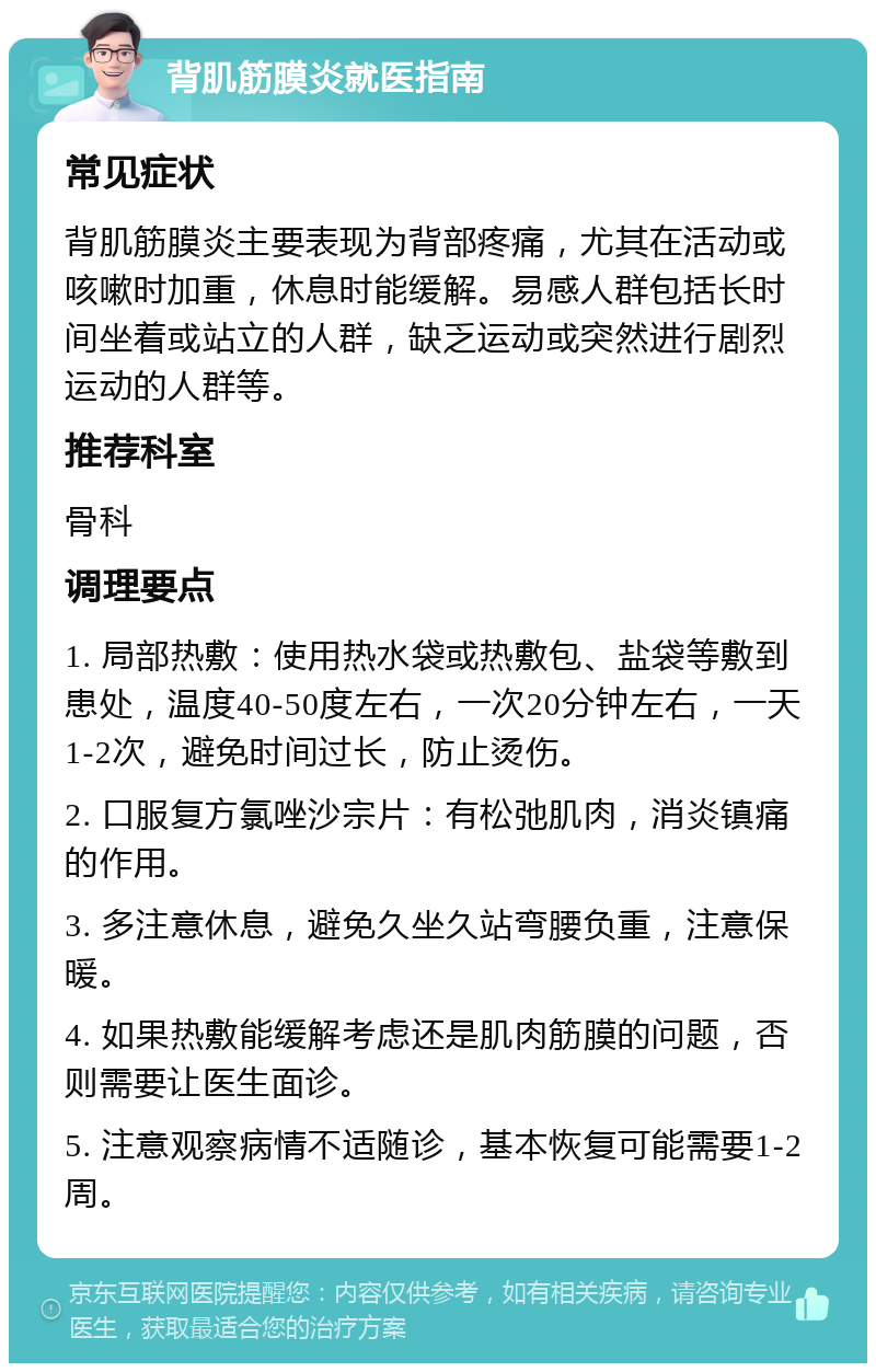 背肌筋膜炎就医指南 常见症状 背肌筋膜炎主要表现为背部疼痛，尤其在活动或咳嗽时加重，休息时能缓解。易感人群包括长时间坐着或站立的人群，缺乏运动或突然进行剧烈运动的人群等。 推荐科室 骨科 调理要点 1. 局部热敷：使用热水袋或热敷包、盐袋等敷到患处，温度40-50度左右，一次20分钟左右，一天1-2次，避免时间过长，防止烫伤。 2. 口服复方氯唑沙宗片：有松弛肌肉，消炎镇痛的作用。 3. 多注意休息，避免久坐久站弯腰负重，注意保暖。 4. 如果热敷能缓解考虑还是肌肉筋膜的问题，否则需要让医生面诊。 5. 注意观察病情不适随诊，基本恢复可能需要1-2周。