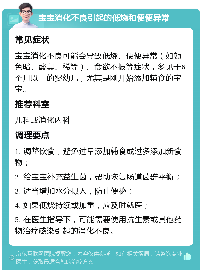 宝宝消化不良引起的低烧和便便异常 常见症状 宝宝消化不良可能会导致低烧、便便异常（如颜色暗、酸臭、稀等）、食欲不振等症状，多见于6个月以上的婴幼儿，尤其是刚开始添加辅食的宝宝。 推荐科室 儿科或消化内科 调理要点 1. 调整饮食，避免过早添加辅食或过多添加新食物； 2. 给宝宝补充益生菌，帮助恢复肠道菌群平衡； 3. 适当增加水分摄入，防止便秘； 4. 如果低烧持续或加重，应及时就医； 5. 在医生指导下，可能需要使用抗生素或其他药物治疗感染引起的消化不良。