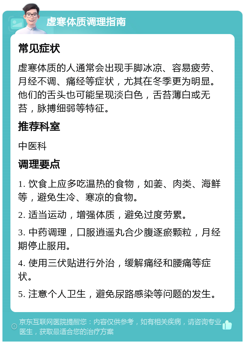 虚寒体质调理指南 常见症状 虚寒体质的人通常会出现手脚冰凉、容易疲劳、月经不调、痛经等症状，尤其在冬季更为明显。他们的舌头也可能呈现淡白色，舌苔薄白或无苔，脉搏细弱等特征。 推荐科室 中医科 调理要点 1. 饮食上应多吃温热的食物，如姜、肉类、海鲜等，避免生冷、寒凉的食物。 2. 适当运动，增强体质，避免过度劳累。 3. 中药调理，口服逍遥丸合少腹逐瘀颗粒，月经期停止服用。 4. 使用三伏贴进行外治，缓解痛经和腰痛等症状。 5. 注意个人卫生，避免尿路感染等问题的发生。