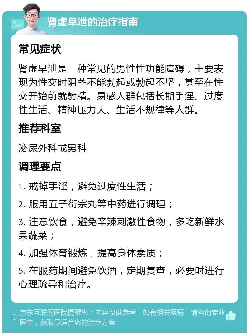 肾虚早泄的治疗指南 常见症状 肾虚早泄是一种常见的男性性功能障碍，主要表现为性交时阴茎不能勃起或勃起不坚，甚至在性交开始前就射精。易感人群包括长期手淫、过度性生活、精神压力大、生活不规律等人群。 推荐科室 泌尿外科或男科 调理要点 1. 戒掉手淫，避免过度性生活； 2. 服用五子衍宗丸等中药进行调理； 3. 注意饮食，避免辛辣刺激性食物，多吃新鲜水果蔬菜； 4. 加强体育锻炼，提高身体素质； 5. 在服药期间避免饮酒，定期复查，必要时进行心理疏导和治疗。