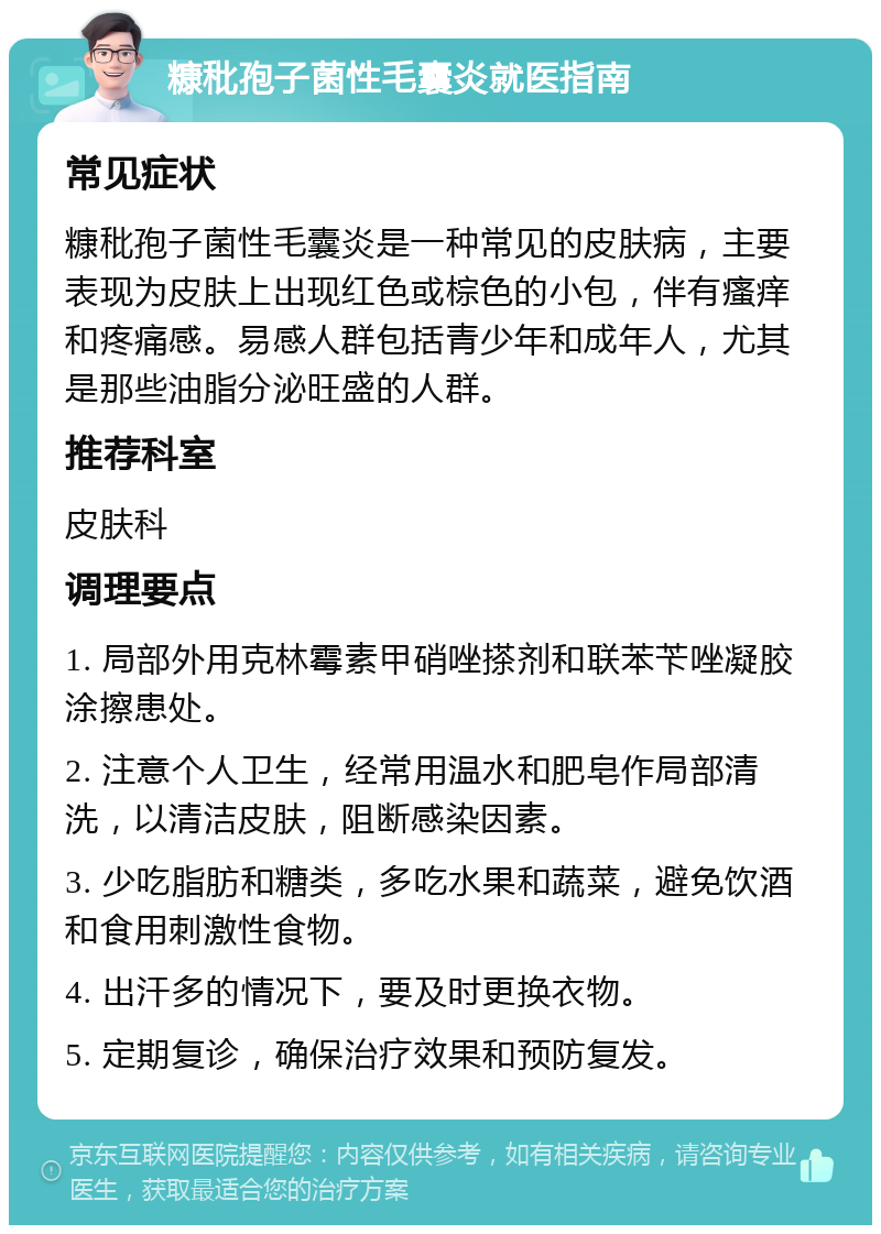 糠秕孢子菌性毛囊炎就医指南 常见症状 糠秕孢子菌性毛囊炎是一种常见的皮肤病，主要表现为皮肤上出现红色或棕色的小包，伴有瘙痒和疼痛感。易感人群包括青少年和成年人，尤其是那些油脂分泌旺盛的人群。 推荐科室 皮肤科 调理要点 1. 局部外用克林霉素甲硝唑搽剂和联苯苄唑凝胶涂擦患处。 2. 注意个人卫生，经常用温水和肥皂作局部清洗，以清洁皮肤，阻断感染因素。 3. 少吃脂肪和糖类，多吃水果和蔬菜，避免饮酒和食用刺激性食物。 4. 出汗多的情况下，要及时更换衣物。 5. 定期复诊，确保治疗效果和预防复发。