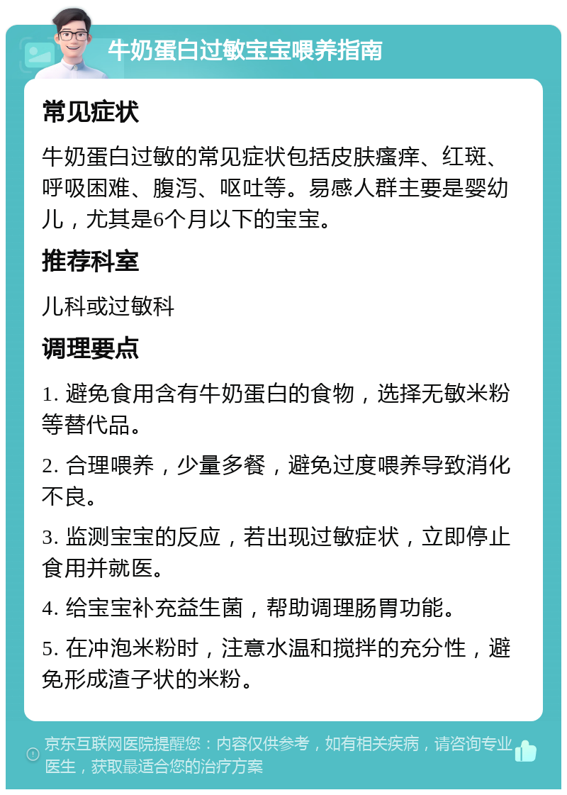 牛奶蛋白过敏宝宝喂养指南 常见症状 牛奶蛋白过敏的常见症状包括皮肤瘙痒、红斑、呼吸困难、腹泻、呕吐等。易感人群主要是婴幼儿，尤其是6个月以下的宝宝。 推荐科室 儿科或过敏科 调理要点 1. 避免食用含有牛奶蛋白的食物，选择无敏米粉等替代品。 2. 合理喂养，少量多餐，避免过度喂养导致消化不良。 3. 监测宝宝的反应，若出现过敏症状，立即停止食用并就医。 4. 给宝宝补充益生菌，帮助调理肠胃功能。 5. 在冲泡米粉时，注意水温和搅拌的充分性，避免形成渣子状的米粉。