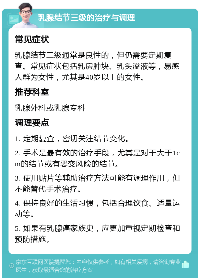 乳腺结节三级的治疗与调理 常见症状 乳腺结节三级通常是良性的，但仍需要定期复查。常见症状包括乳房肿块、乳头溢液等，易感人群为女性，尤其是40岁以上的女性。 推荐科室 乳腺外科或乳腺专科 调理要点 1. 定期复查，密切关注结节变化。 2. 手术是最有效的治疗手段，尤其是对于大于1cm的结节或有恶变风险的结节。 3. 使用贴片等辅助治疗方法可能有调理作用，但不能替代手术治疗。 4. 保持良好的生活习惯，包括合理饮食、适量运动等。 5. 如果有乳腺癌家族史，应更加重视定期检查和预防措施。