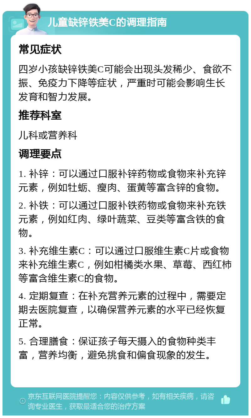 儿童缺锌铁美C的调理指南 常见症状 四岁小孩缺锌铁美C可能会出现头发稀少、食欲不振、免疫力下降等症状，严重时可能会影响生长发育和智力发展。 推荐科室 儿科或营养科 调理要点 1. 补锌：可以通过口服补锌药物或食物来补充锌元素，例如牡蛎、瘦肉、蛋黄等富含锌的食物。 2. 补铁：可以通过口服补铁药物或食物来补充铁元素，例如红肉、绿叶蔬菜、豆类等富含铁的食物。 3. 补充维生素C：可以通过口服维生素C片或食物来补充维生素C，例如柑橘类水果、草莓、西红柿等富含维生素C的食物。 4. 定期复查：在补充营养元素的过程中，需要定期去医院复查，以确保营养元素的水平已经恢复正常。 5. 合理膳食：保证孩子每天摄入的食物种类丰富，营养均衡，避免挑食和偏食现象的发生。