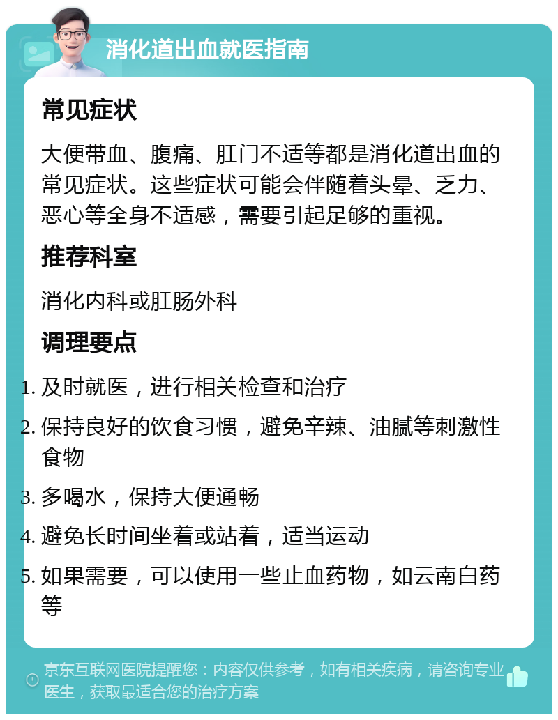 消化道出血就医指南 常见症状 大便带血、腹痛、肛门不适等都是消化道出血的常见症状。这些症状可能会伴随着头晕、乏力、恶心等全身不适感，需要引起足够的重视。 推荐科室 消化内科或肛肠外科 调理要点 及时就医，进行相关检查和治疗 保持良好的饮食习惯，避免辛辣、油腻等刺激性食物 多喝水，保持大便通畅 避免长时间坐着或站着，适当运动 如果需要，可以使用一些止血药物，如云南白药等