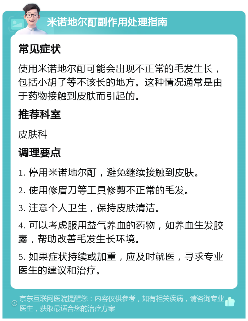 米诺地尔酊副作用处理指南 常见症状 使用米诺地尔酊可能会出现不正常的毛发生长，包括小胡子等不该长的地方。这种情况通常是由于药物接触到皮肤而引起的。 推荐科室 皮肤科 调理要点 1. 停用米诺地尔酊，避免继续接触到皮肤。 2. 使用修眉刀等工具修剪不正常的毛发。 3. 注意个人卫生，保持皮肤清洁。 4. 可以考虑服用益气养血的药物，如养血生发胶囊，帮助改善毛发生长环境。 5. 如果症状持续或加重，应及时就医，寻求专业医生的建议和治疗。