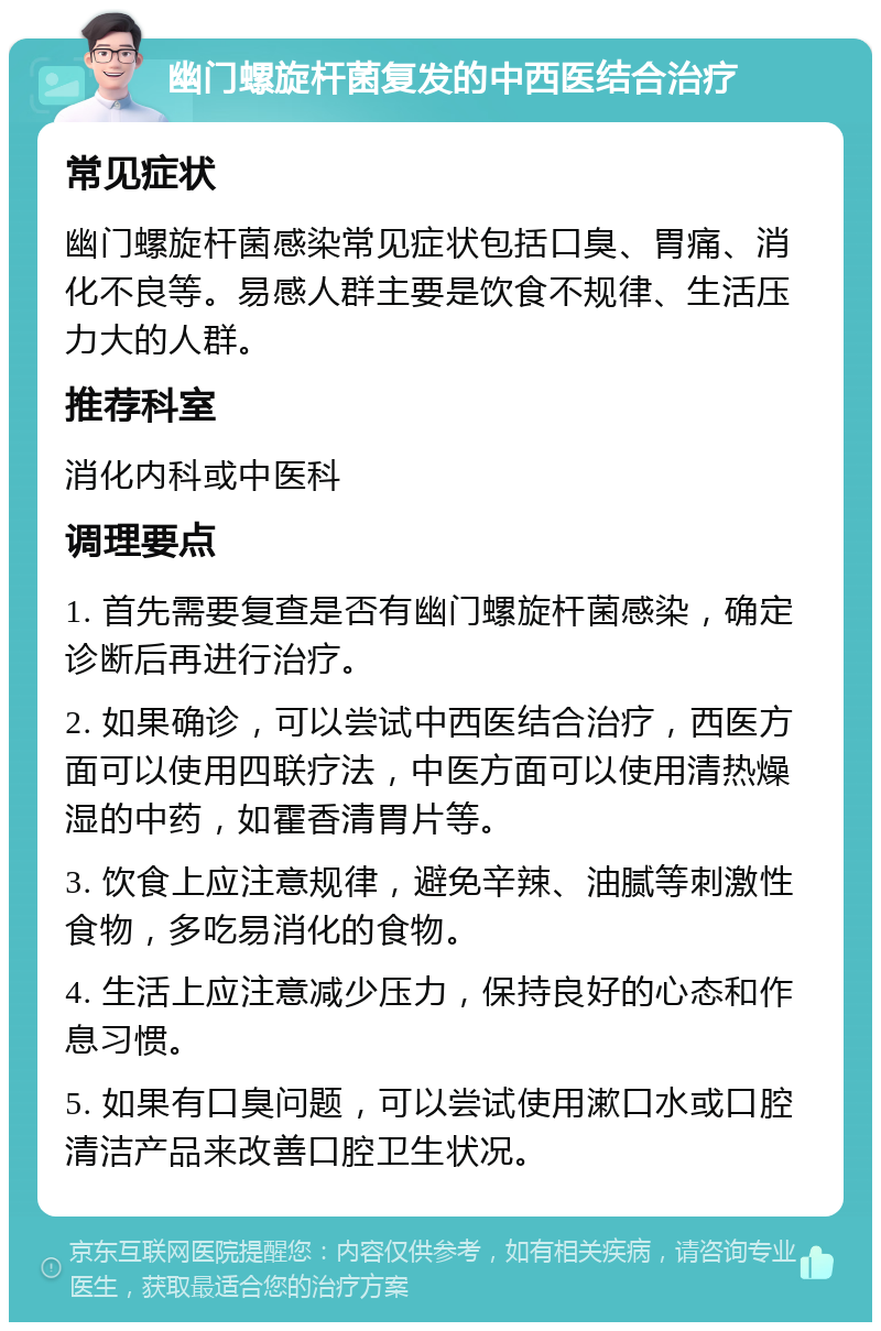 幽门螺旋杆菌复发的中西医结合治疗 常见症状 幽门螺旋杆菌感染常见症状包括口臭、胃痛、消化不良等。易感人群主要是饮食不规律、生活压力大的人群。 推荐科室 消化内科或中医科 调理要点 1. 首先需要复查是否有幽门螺旋杆菌感染，确定诊断后再进行治疗。 2. 如果确诊，可以尝试中西医结合治疗，西医方面可以使用四联疗法，中医方面可以使用清热燥湿的中药，如霍香清胃片等。 3. 饮食上应注意规律，避免辛辣、油腻等刺激性食物，多吃易消化的食物。 4. 生活上应注意减少压力，保持良好的心态和作息习惯。 5. 如果有口臭问题，可以尝试使用漱口水或口腔清洁产品来改善口腔卫生状况。