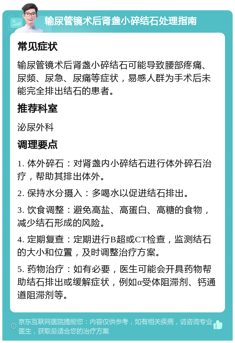 输尿管镜术后肾盏小碎结石处理指南 常见症状 输尿管镜术后肾盏小碎结石可能导致腰部疼痛、尿频、尿急、尿痛等症状，易感人群为手术后未能完全排出结石的患者。 推荐科室 泌尿外科 调理要点 1. 体外碎石：对肾盏内小碎结石进行体外碎石治疗，帮助其排出体外。 2. 保持水分摄入：多喝水以促进结石排出。 3. 饮食调整：避免高盐、高蛋白、高糖的食物，减少结石形成的风险。 4. 定期复查：定期进行B超或CT检查，监测结石的大小和位置，及时调整治疗方案。 5. 药物治疗：如有必要，医生可能会开具药物帮助结石排出或缓解症状，例如α受体阻滞剂、钙通道阻滞剂等。