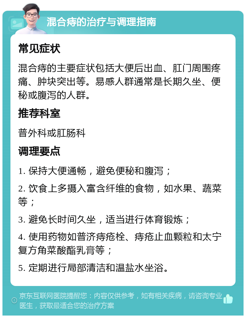 混合痔的治疗与调理指南 常见症状 混合痔的主要症状包括大便后出血、肛门周围疼痛、肿块突出等。易感人群通常是长期久坐、便秘或腹泻的人群。 推荐科室 普外科或肛肠科 调理要点 1. 保持大便通畅，避免便秘和腹泻； 2. 饮食上多摄入富含纤维的食物，如水果、蔬菜等； 3. 避免长时间久坐，适当进行体育锻炼； 4. 使用药物如普济痔疮栓、痔疮止血颗粒和太宁复方角菜酸酯乳膏等； 5. 定期进行局部清洁和温盐水坐浴。