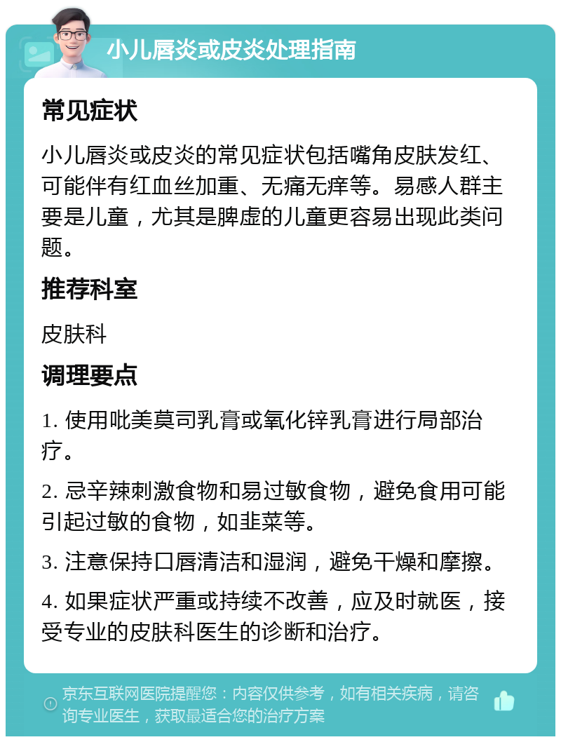 小儿唇炎或皮炎处理指南 常见症状 小儿唇炎或皮炎的常见症状包括嘴角皮肤发红、可能伴有红血丝加重、无痛无痒等。易感人群主要是儿童，尤其是脾虚的儿童更容易出现此类问题。 推荐科室 皮肤科 调理要点 1. 使用吡美莫司乳膏或氧化锌乳膏进行局部治疗。 2. 忌辛辣刺激食物和易过敏食物，避免食用可能引起过敏的食物，如韭菜等。 3. 注意保持口唇清洁和湿润，避免干燥和摩擦。 4. 如果症状严重或持续不改善，应及时就医，接受专业的皮肤科医生的诊断和治疗。