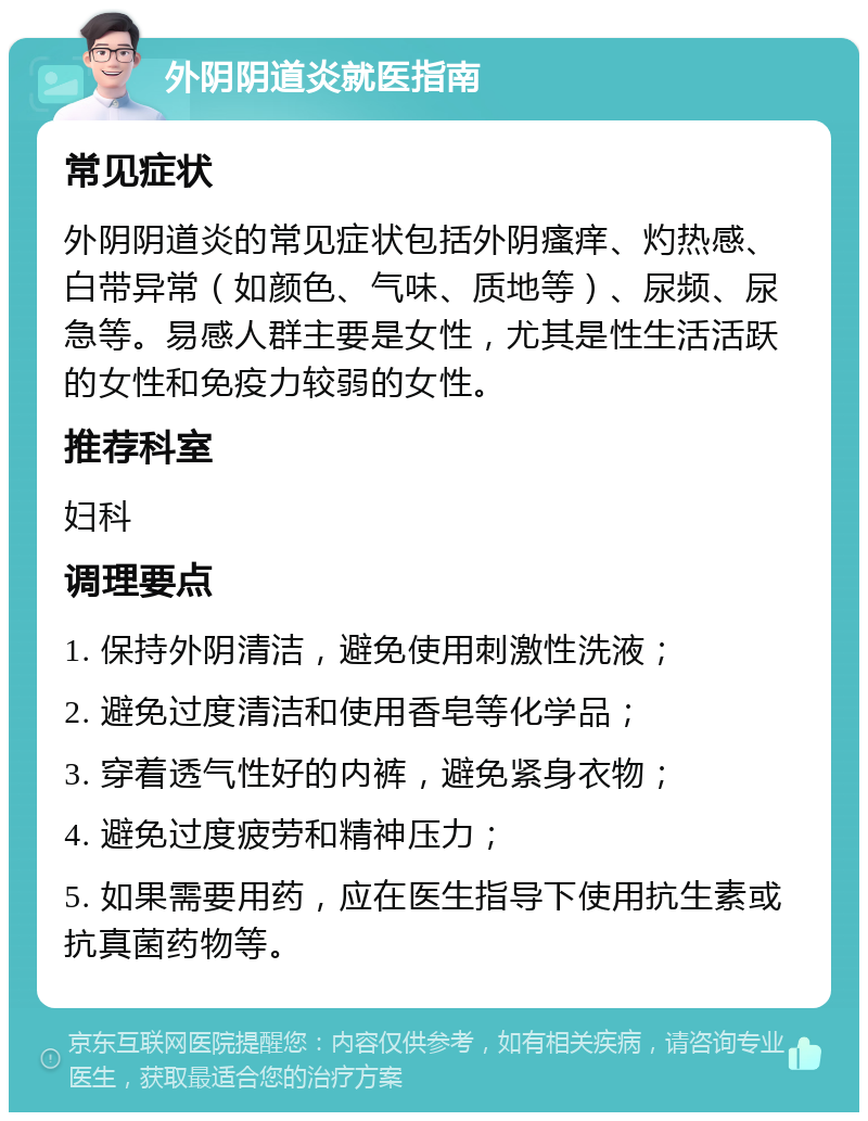 外阴阴道炎就医指南 常见症状 外阴阴道炎的常见症状包括外阴瘙痒、灼热感、白带异常（如颜色、气味、质地等）、尿频、尿急等。易感人群主要是女性，尤其是性生活活跃的女性和免疫力较弱的女性。 推荐科室 妇科 调理要点 1. 保持外阴清洁，避免使用刺激性洗液； 2. 避免过度清洁和使用香皂等化学品； 3. 穿着透气性好的内裤，避免紧身衣物； 4. 避免过度疲劳和精神压力； 5. 如果需要用药，应在医生指导下使用抗生素或抗真菌药物等。