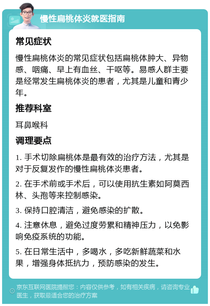 慢性扁桃体炎就医指南 常见症状 慢性扁桃体炎的常见症状包括扁桃体肿大、异物感、咽痛、早上有血丝、干呕等。易感人群主要是经常发生扁桃体炎的患者，尤其是儿童和青少年。 推荐科室 耳鼻喉科 调理要点 1. 手术切除扁桃体是最有效的治疗方法，尤其是对于反复发作的慢性扁桃体炎患者。 2. 在手术前或手术后，可以使用抗生素如阿莫西林、头孢等来控制感染。 3. 保持口腔清洁，避免感染的扩散。 4. 注意休息，避免过度劳累和精神压力，以免影响免疫系统的功能。 5. 在日常生活中，多喝水，多吃新鲜蔬菜和水果，增强身体抵抗力，预防感染的发生。