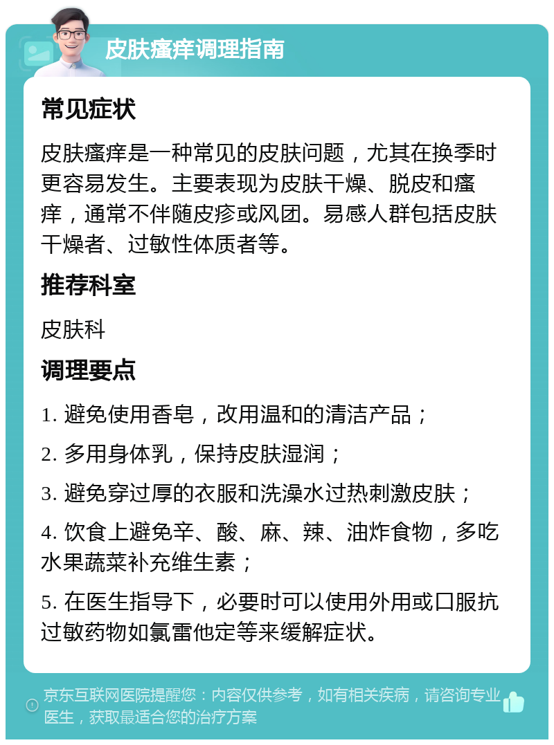 皮肤瘙痒调理指南 常见症状 皮肤瘙痒是一种常见的皮肤问题，尤其在换季时更容易发生。主要表现为皮肤干燥、脱皮和瘙痒，通常不伴随皮疹或风团。易感人群包括皮肤干燥者、过敏性体质者等。 推荐科室 皮肤科 调理要点 1. 避免使用香皂，改用温和的清洁产品； 2. 多用身体乳，保持皮肤湿润； 3. 避免穿过厚的衣服和洗澡水过热刺激皮肤； 4. 饮食上避免辛、酸、麻、辣、油炸食物，多吃水果蔬菜补充维生素； 5. 在医生指导下，必要时可以使用外用或口服抗过敏药物如氯雷他定等来缓解症状。