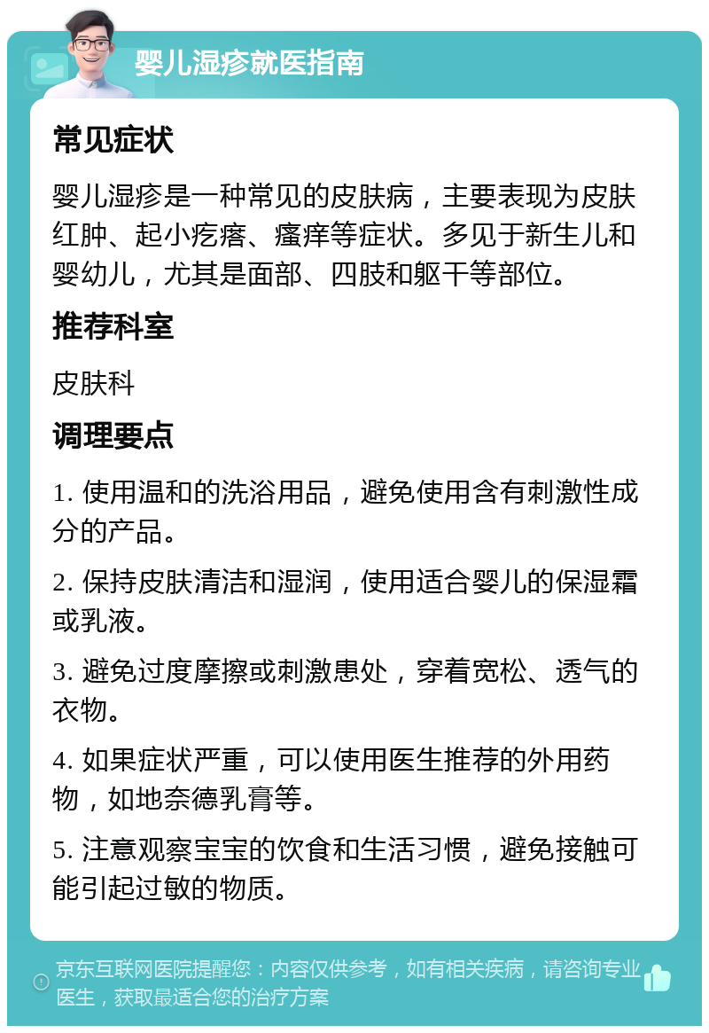 婴儿湿疹就医指南 常见症状 婴儿湿疹是一种常见的皮肤病，主要表现为皮肤红肿、起小疙瘩、瘙痒等症状。多见于新生儿和婴幼儿，尤其是面部、四肢和躯干等部位。 推荐科室 皮肤科 调理要点 1. 使用温和的洗浴用品，避免使用含有刺激性成分的产品。 2. 保持皮肤清洁和湿润，使用适合婴儿的保湿霜或乳液。 3. 避免过度摩擦或刺激患处，穿着宽松、透气的衣物。 4. 如果症状严重，可以使用医生推荐的外用药物，如地奈德乳膏等。 5. 注意观察宝宝的饮食和生活习惯，避免接触可能引起过敏的物质。