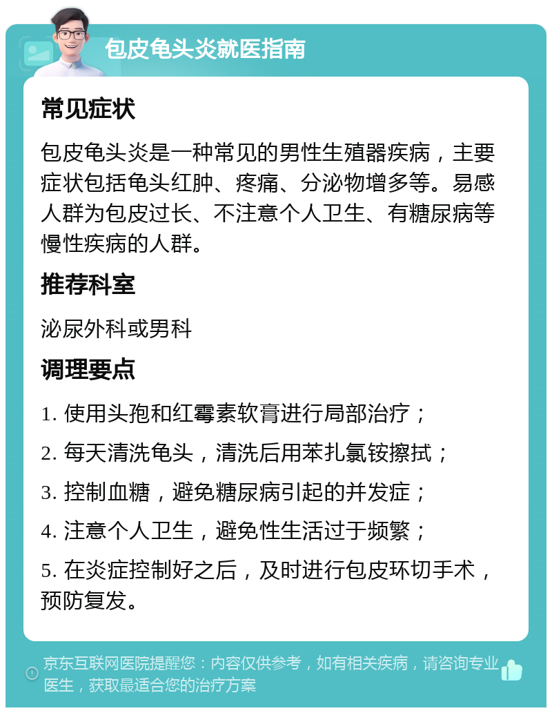 包皮龟头炎就医指南 常见症状 包皮龟头炎是一种常见的男性生殖器疾病，主要症状包括龟头红肿、疼痛、分泌物增多等。易感人群为包皮过长、不注意个人卫生、有糖尿病等慢性疾病的人群。 推荐科室 泌尿外科或男科 调理要点 1. 使用头孢和红霉素软膏进行局部治疗； 2. 每天清洗龟头，清洗后用苯扎氯铵擦拭； 3. 控制血糖，避免糖尿病引起的并发症； 4. 注意个人卫生，避免性生活过于频繁； 5. 在炎症控制好之后，及时进行包皮环切手术，预防复发。