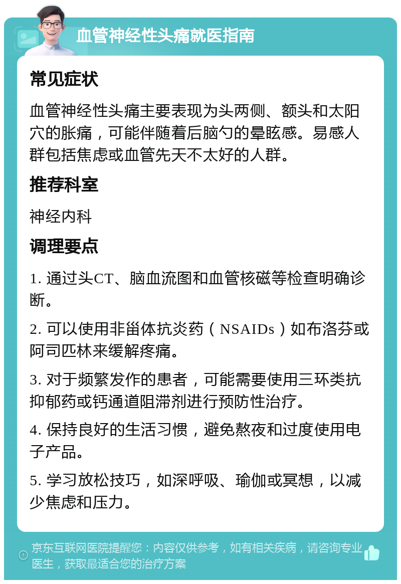 血管神经性头痛就医指南 常见症状 血管神经性头痛主要表现为头两侧、额头和太阳穴的胀痛，可能伴随着后脑勺的晕眩感。易感人群包括焦虑或血管先天不太好的人群。 推荐科室 神经内科 调理要点 1. 通过头CT、脑血流图和血管核磁等检查明确诊断。 2. 可以使用非甾体抗炎药（NSAIDs）如布洛芬或阿司匹林来缓解疼痛。 3. 对于频繁发作的患者，可能需要使用三环类抗抑郁药或钙通道阻滞剂进行预防性治疗。 4. 保持良好的生活习惯，避免熬夜和过度使用电子产品。 5. 学习放松技巧，如深呼吸、瑜伽或冥想，以减少焦虑和压力。