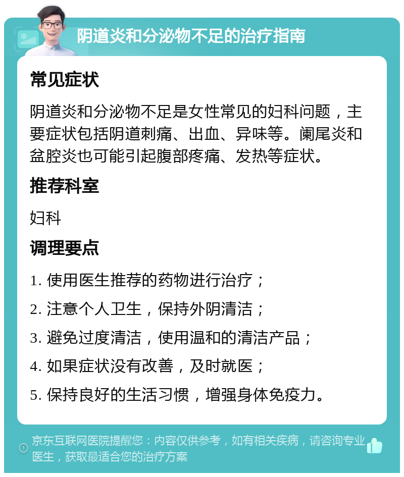 阴道炎和分泌物不足的治疗指南 常见症状 阴道炎和分泌物不足是女性常见的妇科问题，主要症状包括阴道刺痛、出血、异味等。阑尾炎和盆腔炎也可能引起腹部疼痛、发热等症状。 推荐科室 妇科 调理要点 1. 使用医生推荐的药物进行治疗； 2. 注意个人卫生，保持外阴清洁； 3. 避免过度清洁，使用温和的清洁产品； 4. 如果症状没有改善，及时就医； 5. 保持良好的生活习惯，增强身体免疫力。