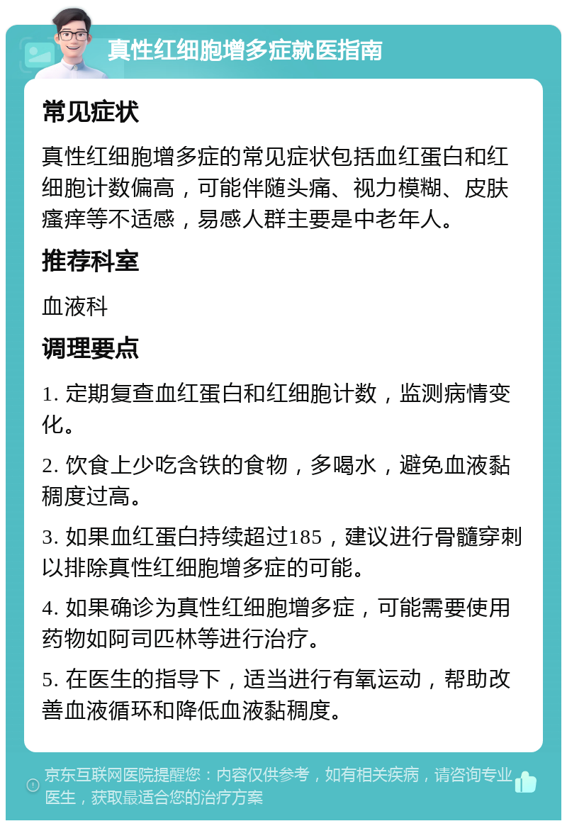 真性红细胞增多症就医指南 常见症状 真性红细胞增多症的常见症状包括血红蛋白和红细胞计数偏高，可能伴随头痛、视力模糊、皮肤瘙痒等不适感，易感人群主要是中老年人。 推荐科室 血液科 调理要点 1. 定期复查血红蛋白和红细胞计数，监测病情变化。 2. 饮食上少吃含铁的食物，多喝水，避免血液黏稠度过高。 3. 如果血红蛋白持续超过185，建议进行骨髓穿刺以排除真性红细胞增多症的可能。 4. 如果确诊为真性红细胞增多症，可能需要使用药物如阿司匹林等进行治疗。 5. 在医生的指导下，适当进行有氧运动，帮助改善血液循环和降低血液黏稠度。