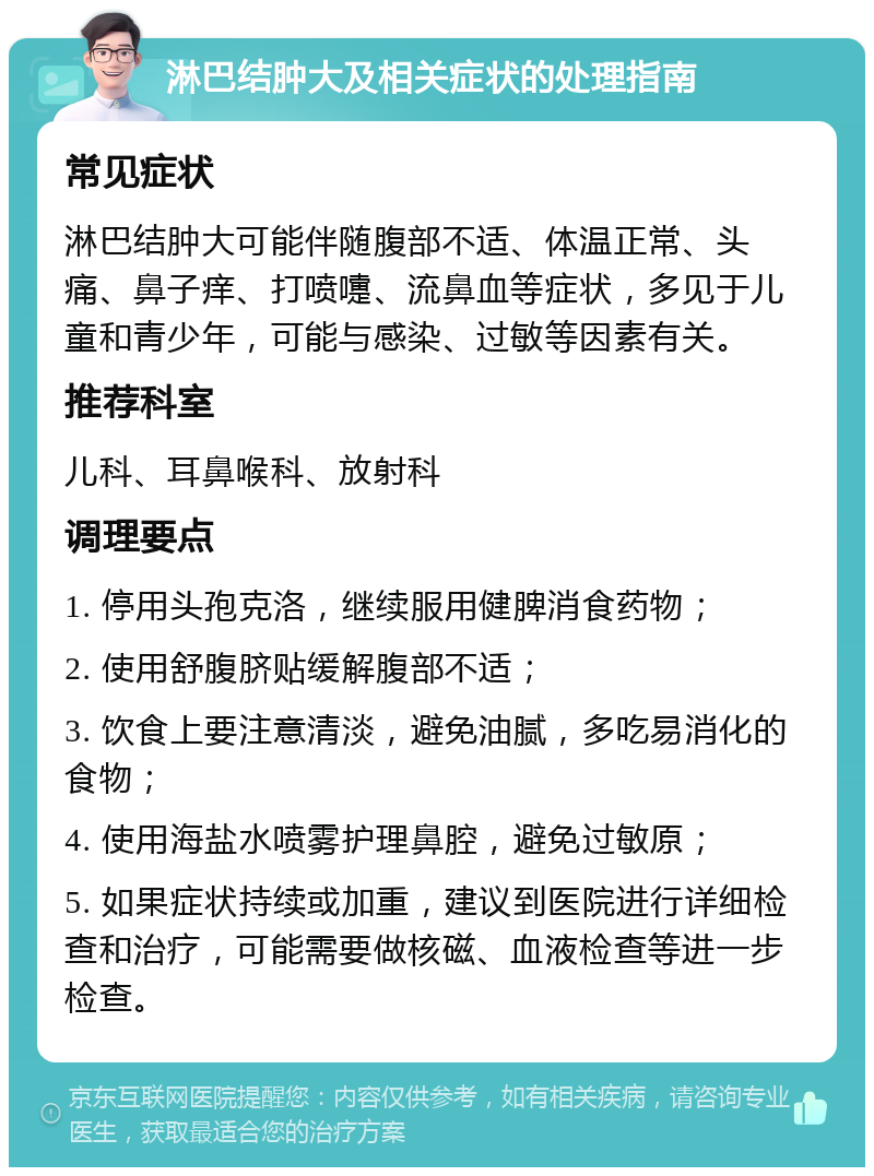 淋巴结肿大及相关症状的处理指南 常见症状 淋巴结肿大可能伴随腹部不适、体温正常、头痛、鼻子痒、打喷嚏、流鼻血等症状，多见于儿童和青少年，可能与感染、过敏等因素有关。 推荐科室 儿科、耳鼻喉科、放射科 调理要点 1. 停用头孢克洛，继续服用健脾消食药物； 2. 使用舒腹脐贴缓解腹部不适； 3. 饮食上要注意清淡，避免油腻，多吃易消化的食物； 4. 使用海盐水喷雾护理鼻腔，避免过敏原； 5. 如果症状持续或加重，建议到医院进行详细检查和治疗，可能需要做核磁、血液检查等进一步检查。