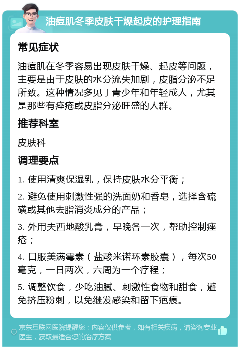 油痘肌冬季皮肤干燥起皮的护理指南 常见症状 油痘肌在冬季容易出现皮肤干燥、起皮等问题，主要是由于皮肤的水分流失加剧，皮脂分泌不足所致。这种情况多见于青少年和年轻成人，尤其是那些有痤疮或皮脂分泌旺盛的人群。 推荐科室 皮肤科 调理要点 1. 使用清爽保湿乳，保持皮肤水分平衡； 2. 避免使用刺激性强的洗面奶和香皂，选择含硫磺或其他去脂消炎成分的产品； 3. 外用夫西地酸乳膏，早晚各一次，帮助控制痤疮； 4. 口服美满霉素（盐酸米诺环素胶囊），每次50毫克，一日两次，六周为一个疗程； 5. 调整饮食，少吃油腻、刺激性食物和甜食，避免挤压粉刺，以免继发感染和留下疤痕。