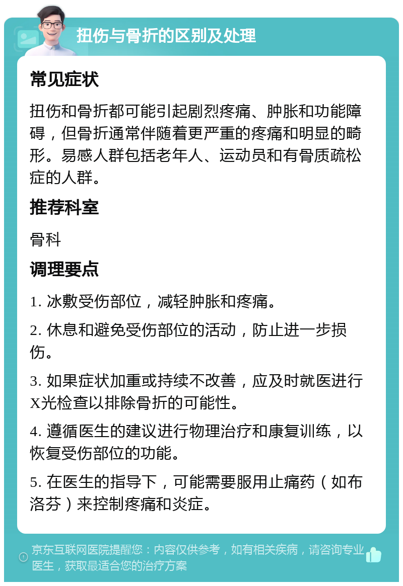 扭伤与骨折的区别及处理 常见症状 扭伤和骨折都可能引起剧烈疼痛、肿胀和功能障碍，但骨折通常伴随着更严重的疼痛和明显的畸形。易感人群包括老年人、运动员和有骨质疏松症的人群。 推荐科室 骨科 调理要点 1. 冰敷受伤部位，减轻肿胀和疼痛。 2. 休息和避免受伤部位的活动，防止进一步损伤。 3. 如果症状加重或持续不改善，应及时就医进行X光检查以排除骨折的可能性。 4. 遵循医生的建议进行物理治疗和康复训练，以恢复受伤部位的功能。 5. 在医生的指导下，可能需要服用止痛药（如布洛芬）来控制疼痛和炎症。