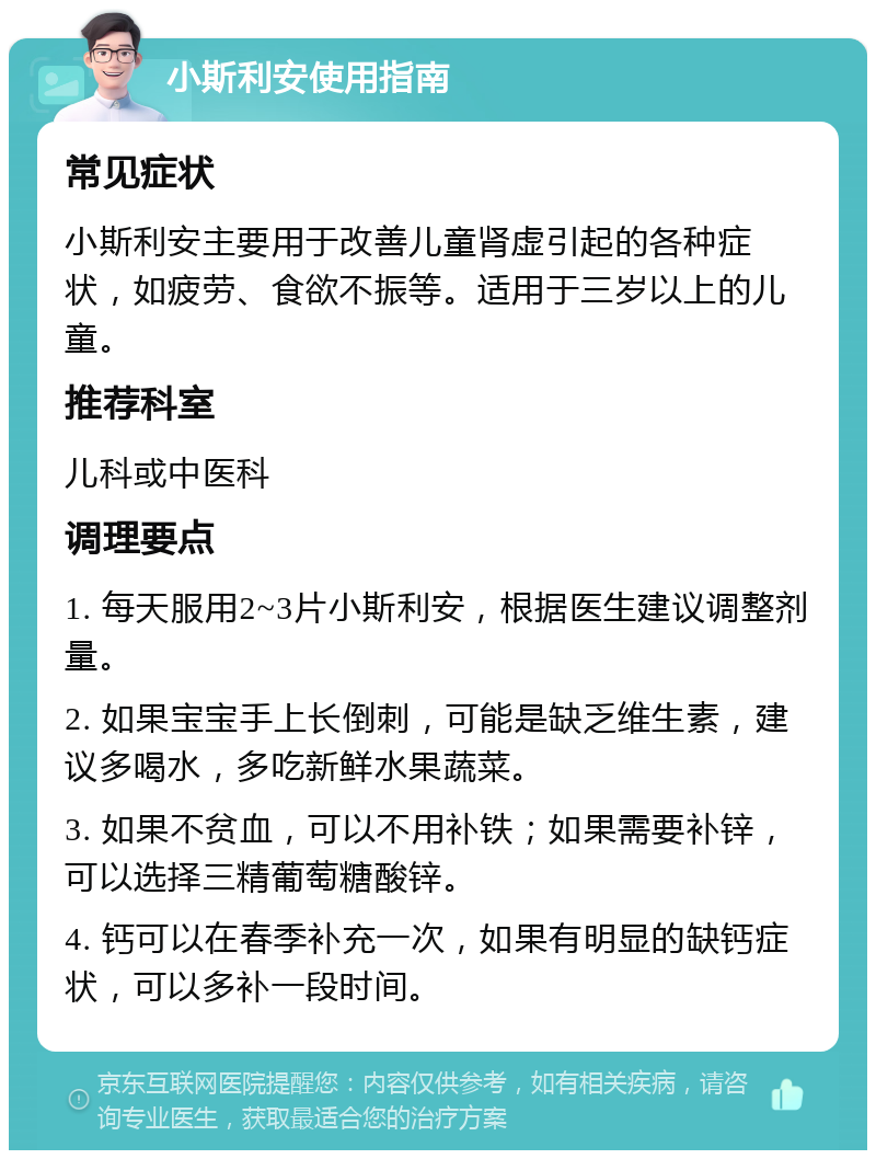 小斯利安使用指南 常见症状 小斯利安主要用于改善儿童肾虚引起的各种症状，如疲劳、食欲不振等。适用于三岁以上的儿童。 推荐科室 儿科或中医科 调理要点 1. 每天服用2~3片小斯利安，根据医生建议调整剂量。 2. 如果宝宝手上长倒刺，可能是缺乏维生素，建议多喝水，多吃新鲜水果蔬菜。 3. 如果不贫血，可以不用补铁；如果需要补锌，可以选择三精葡萄糖酸锌。 4. 钙可以在春季补充一次，如果有明显的缺钙症状，可以多补一段时间。