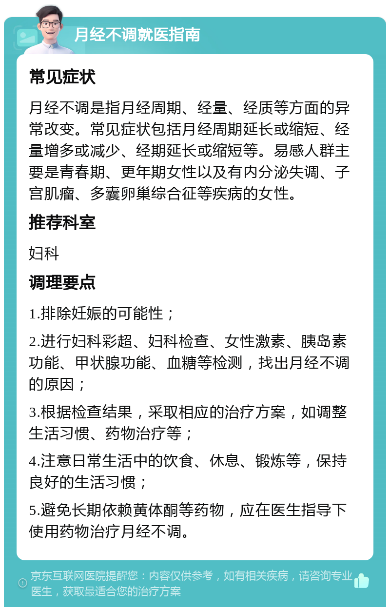 月经不调就医指南 常见症状 月经不调是指月经周期、经量、经质等方面的异常改变。常见症状包括月经周期延长或缩短、经量增多或减少、经期延长或缩短等。易感人群主要是青春期、更年期女性以及有内分泌失调、子宫肌瘤、多囊卵巢综合征等疾病的女性。 推荐科室 妇科 调理要点 1.排除妊娠的可能性； 2.进行妇科彩超、妇科检查、女性激素、胰岛素功能、甲状腺功能、血糖等检测，找出月经不调的原因； 3.根据检查结果，采取相应的治疗方案，如调整生活习惯、药物治疗等； 4.注意日常生活中的饮食、休息、锻炼等，保持良好的生活习惯； 5.避免长期依赖黄体酮等药物，应在医生指导下使用药物治疗月经不调。