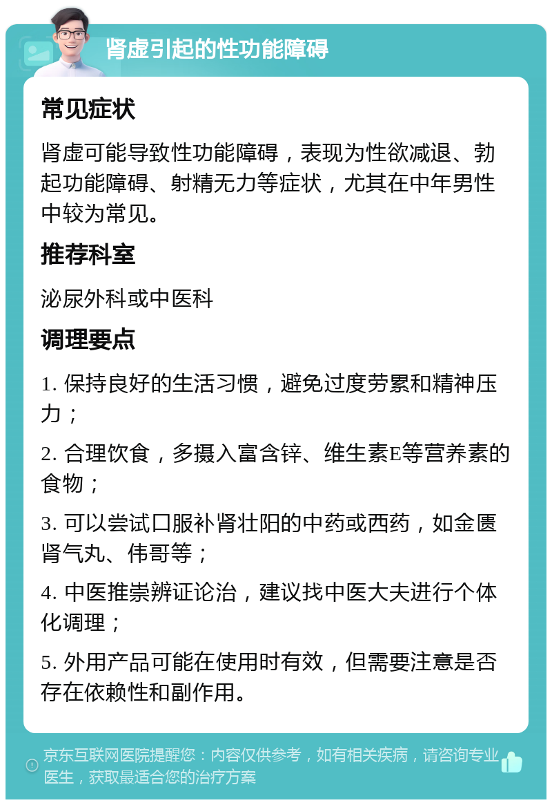 肾虚引起的性功能障碍 常见症状 肾虚可能导致性功能障碍，表现为性欲减退、勃起功能障碍、射精无力等症状，尤其在中年男性中较为常见。 推荐科室 泌尿外科或中医科 调理要点 1. 保持良好的生活习惯，避免过度劳累和精神压力； 2. 合理饮食，多摄入富含锌、维生素E等营养素的食物； 3. 可以尝试口服补肾壮阳的中药或西药，如金匮肾气丸、伟哥等； 4. 中医推崇辨证论治，建议找中医大夫进行个体化调理； 5. 外用产品可能在使用时有效，但需要注意是否存在依赖性和副作用。