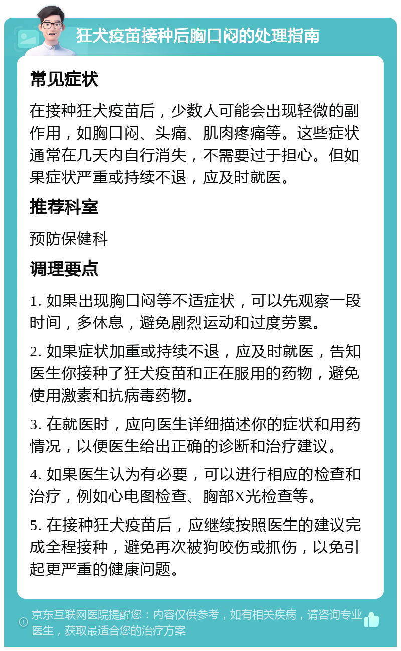 狂犬疫苗接种后胸口闷的处理指南 常见症状 在接种狂犬疫苗后，少数人可能会出现轻微的副作用，如胸口闷、头痛、肌肉疼痛等。这些症状通常在几天内自行消失，不需要过于担心。但如果症状严重或持续不退，应及时就医。 推荐科室 预防保健科 调理要点 1. 如果出现胸口闷等不适症状，可以先观察一段时间，多休息，避免剧烈运动和过度劳累。 2. 如果症状加重或持续不退，应及时就医，告知医生你接种了狂犬疫苗和正在服用的药物，避免使用激素和抗病毒药物。 3. 在就医时，应向医生详细描述你的症状和用药情况，以便医生给出正确的诊断和治疗建议。 4. 如果医生认为有必要，可以进行相应的检查和治疗，例如心电图检查、胸部X光检查等。 5. 在接种狂犬疫苗后，应继续按照医生的建议完成全程接种，避免再次被狗咬伤或抓伤，以免引起更严重的健康问题。