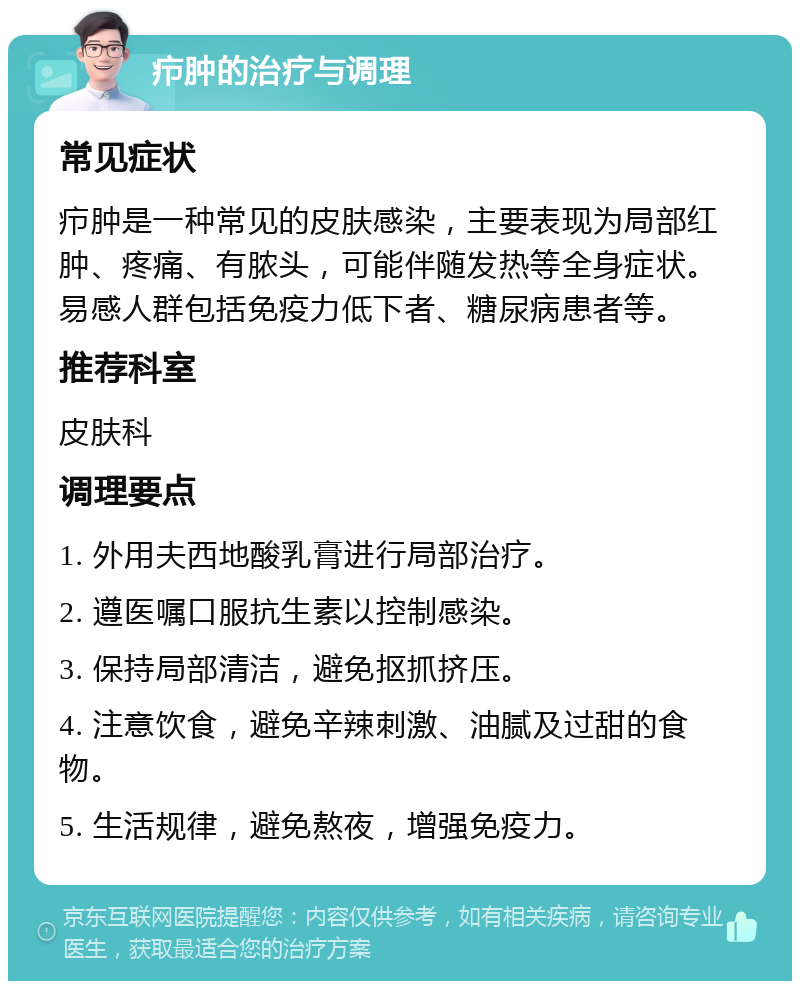 疖肿的治疗与调理 常见症状 疖肿是一种常见的皮肤感染，主要表现为局部红肿、疼痛、有脓头，可能伴随发热等全身症状。易感人群包括免疫力低下者、糖尿病患者等。 推荐科室 皮肤科 调理要点 1. 外用夫西地酸乳膏进行局部治疗。 2. 遵医嘱口服抗生素以控制感染。 3. 保持局部清洁，避免抠抓挤压。 4. 注意饮食，避免辛辣刺激、油腻及过甜的食物。 5. 生活规律，避免熬夜，增强免疫力。